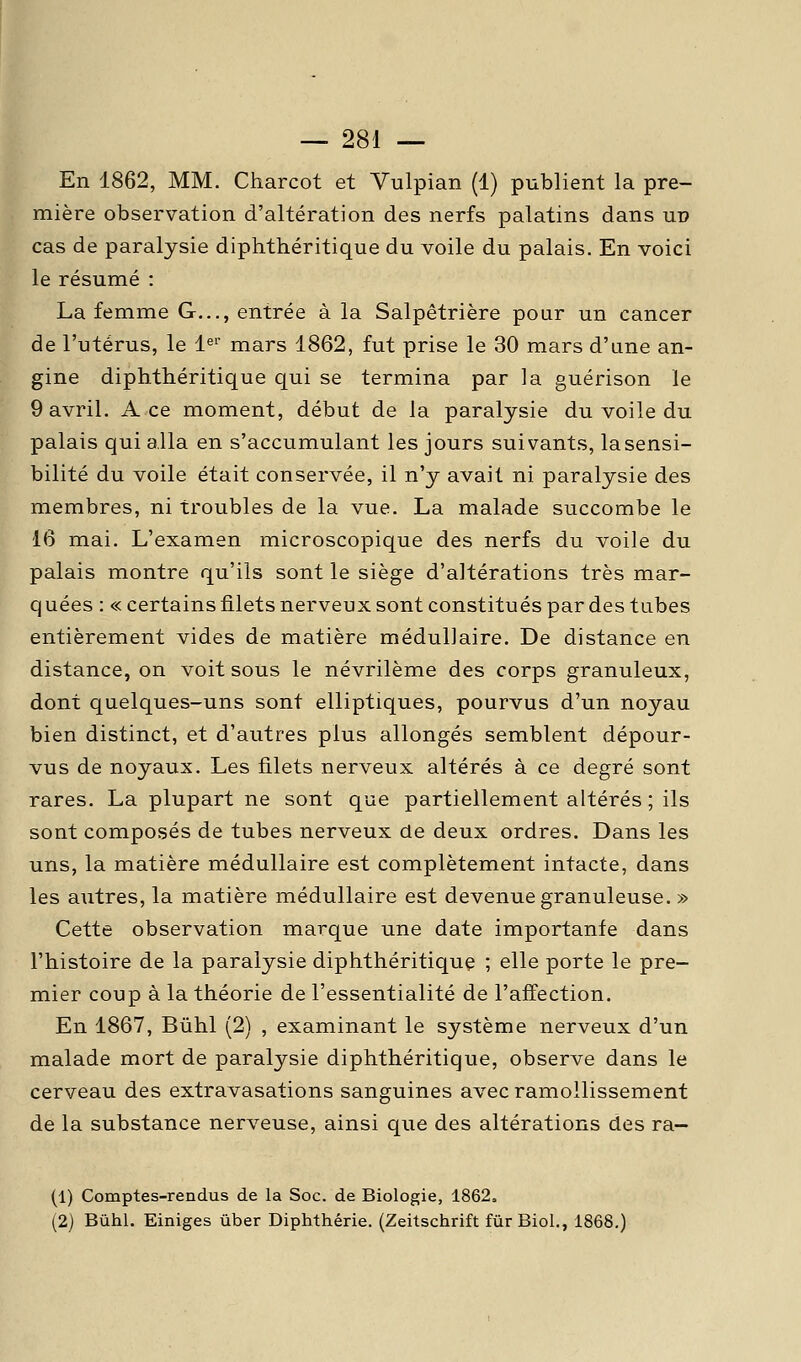 En 1862, MM. Charcot et Vulpian (1) publient la pre- mière observation d'altération des nerfs palatins dans uv cas de paralysie diphthéritique du voile du palais. En voici le résumé : La femme G,,., entrée à la Salpêtrière pour un cancer de l'utérus, le 1^'' mars 1862, fut prise le 30 mars d'une an- gine diphthéritique qui se termina par la guérison ïe 9 avril. Ace moment, début de la paralysie du voile du palais qui alla en s'accumulant les jours suivants, la sensi- bilité du voile était conservée, il n'y avait ni paralysie des membres, ni troubles de la vue. La malade succombe le 16 mai. L'examen microscopique des nerfs du voile du palais montre qu'ils sont le siège d'altérations très mar- q uées : « certains filets nerveux sont constitués par des tubes entièrement vides de matière médullaire. De distance en distance, on voit sous le névrilème des corps granuleux, dont quelques-uns sont elliptiques, pourvus d'un noyau bien distinct, et d'autres plus allongés semblent dépour- vus de noyaux. Les filets nerveux altérés à ce degré sont rares. La plupart ne sont que partiellement altérés ; ils sont composés de tubes nerveux de deux ordres. Dans les uns, la matière médullaire est complètement intacte, dans les autres, la matière médullaire est devenue granuleuse. » Cette observation marque une date importante dans l'histoire de la paralysie diphthéritique ; elle porte le pre- mier coup à la théorie de l'essentialité de l'affection. En 1867, Bûhl (2) , examinant le système nerveux d'un malade mort de paralysie diphthéritique, observe dans le cerveau des extravasations sanguines avec ramollissement de la substance nerveuse, ainsi que des altérations des ra- (1) Comptes-rendus de la Soc. de Biologie, 1862. (2) Bûhl. Einiges ûber Diphthérie. (Zeitschrift fùrBioL, 1868.)