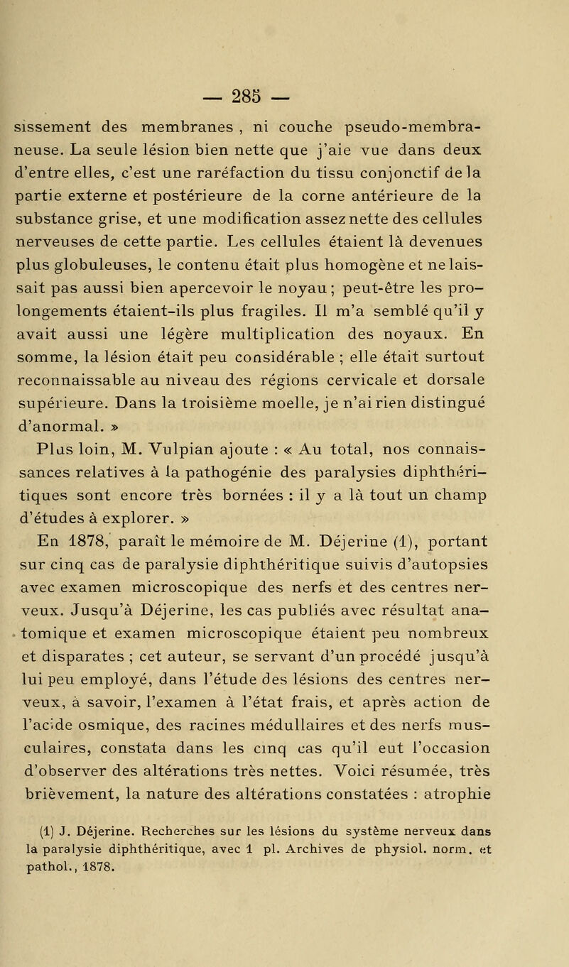 sissement des membranes , ni couche pseudo-membra- neuse. La seule lésion bien nette que j'aie vue dans deux d'entre elles, c'est une raréfaction du tissu conjonctif delà partie externe et postérieure de la corne antérieure de la substance grise, et une modification assez nette des cellules nerveuses de cette partie. Les cellules étaient là devenues plus globuleuses, le contenu était plus homogène et ne lais- sait pas aussi bien apercevoir le noyau ; peut-être les pro- longements étaient-ils plus fragiles. Il m'a semblé qu'il y avait aussi une légère multiplication des noyaux. En somme, la lésion était peu considérable ; elle était surtout reconnaissable au niveau des régions cervicale et dorsale supérieure. Dans la troisième moelle, je n'ai rien distingué d'anormal. » Plus loin, M. Vulpian ajoute : « Au total, nos connais- sances relatives à la pathogénie des paralysies diphthéri- tiques sont encore très bornées : il y a là tout un champ d'études à explorer. » En 1878, paraît le mémoire de M. Déjerine (1), portant sur cinq cas de paralysie diphthéritique suivis d'autopsies avec examen microscopique des nerfs et des centres ner- veux. Jusqu'à Déjerine, les cas publiés avec résultat ana- tomique et examen microscopique étaient peu nombreux et disparates ; cet auteur, se servant d'un procédé jusqu'à lui peu employé, dans l'étude des lésions des centres ner- veux, à savoir, l'examen à l'état frais, et après action de l'acide osmique, des racines médullaires et des nerfs mus- culaires, constata dans les cinq cas qu'il eut l'occasion d'observer des altérations très nettes. Voici résumée, très brièvement, la nature des altérations constatées : atrophie (1) J. Déjerine. Recherches sur les lésions du système nerveux dans la paralysie diphthéritique, avec 1 pi. Archives de physiol. norm. et pathol., 1878.
