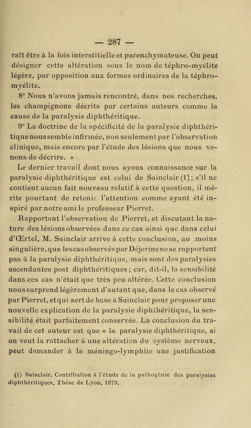 raît être à la fois interstitielle et parenchymateuse. On peut désigner cette altération sous le nom de téphro-mjélite légère, par opposition aux formes ordinaires de la téphro- myélite. 8° Nous n'avons jamais rencontré, dans nos recherches, les champignons décrits par certains auteurs comme la cause de la paralysie diphthéritique. 9° La doctrine de la spécificité de la paralysie diphthéri- tique nous semble infirmée, non seulement par l'observation clinique, mais encore par l'étude des lésions que nous ve- nons de décrire. » Le dernier travail dont nous ayons connaissance sur la. paralysie diphthéritique est celui de Sainclair (1) ; s'il ne contient aucun fait nouveau relatif à cette question, il mé- rite pourtant de retenir l'attention comme ayant été in- spiré par notre ami le professeur Pierret. Rapportant l'observation de Pierret, et discutant la na- ture des lésions observées dans ce cas ainsi que dans celui d'Œrtel, M. Sainclair arrive à cette conclusion, au moins singulière,que lescasobservésparDéjerinenese rapportent pas à la paralysie diphthéritique, mais sont des paralysies ascendantes post diphthéritiques ; car, dit-il, la sensibilité dans ces cas n'était que très peu altérée. Cette conclusion nous surprend légèrement d'autant que, dans le cas observé par Pierret, et qui sert de base à Sainclair pour proposer une nouvelle explication de la paralysie diphthéritique, la sen- sibilité était parfaitement conservée. La conclusion du tra- vail de cet auteur est que « la paralysie diphthéritique, si on veut la rattacher à une altération du système nerveux, peut demander à la méningo-lymphite une justification (1) Sainclair. Contribution à l'étude de la pathogénie des paralysies diphthéritiques. Thèse de Lyon, 1879.