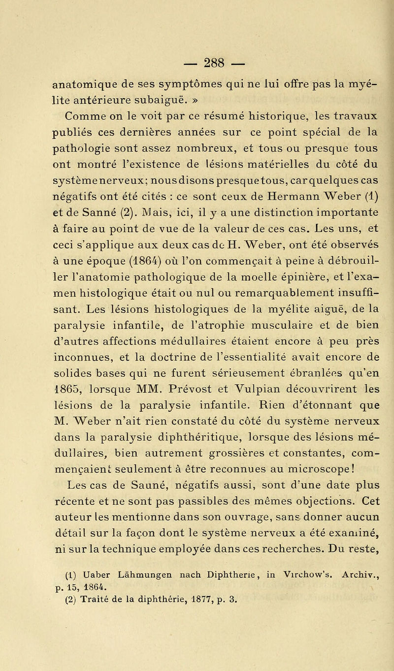 anatomique de ses symptômes qui ne lui offre pas la myé- lite antérieure subaiguë. » Comme on le voit par ce résumé historique, les travaux publiés ces dernières années sur ce point spécial de la pathologie sont assez nombreux, et tous ou presque tous ont montré l'existence de lésions matérielles du côté du système nerveux; nousdisonspresquetous,carquelquescas négatifs ont été cités : ce sont ceux de Hermann Weber (1) et de Sanné (2), Mais, ici, il y a une distinction importante à faire au point de vue de la valeur de ces cas. Les uns, et ceci s'applique aux deux cas de H. Weber, ont été observés à une époque (1864) où l'on commençait à peine à débrouil- ler l'anatomie pathologique de la moelle épinière, et l'exa- men histologique était ou nul ou remarquablement insuffi- sant. Les lésions histologiques de la myélite aiguë, de la paralysie infantile, de l'atrophie musculaire et de bien d'autres affections médullaires étaient encore à peu près inconnues, et la doctrine de l'essentialité avait encore de solides bases qui ne furent sérieusement ébranlées qu'en 1865, lorsque MM. Prévost et Vulpian découvrirent les lésions de la paralysie infantile. Rien d'étonnant que M. Weber n'ait rien constaté du côté du système nerveux dans la paralysie diphthéritique, lorsque des lésions mé- dullaires, bien autrement grossières et constantes, com- mençaient seulement à être reconnues au microscope! Les cas de Sauné, négatifs aussi, sont d'une date plus récente et ne sont pas passibles des mêmes objections. Cet auteur les mentionne dans son ouvrage, sans donner aucun détail sur la façon dont le système nerveux a été examiné, ni sur la technique employée dans ces recherches. Du reste, (1) Uaber Làhmungen nach Diphtherie, in Virchow's. Archiv., p. 15, 1864. (2) Traité de la diphtherie, 1877, p. 3.