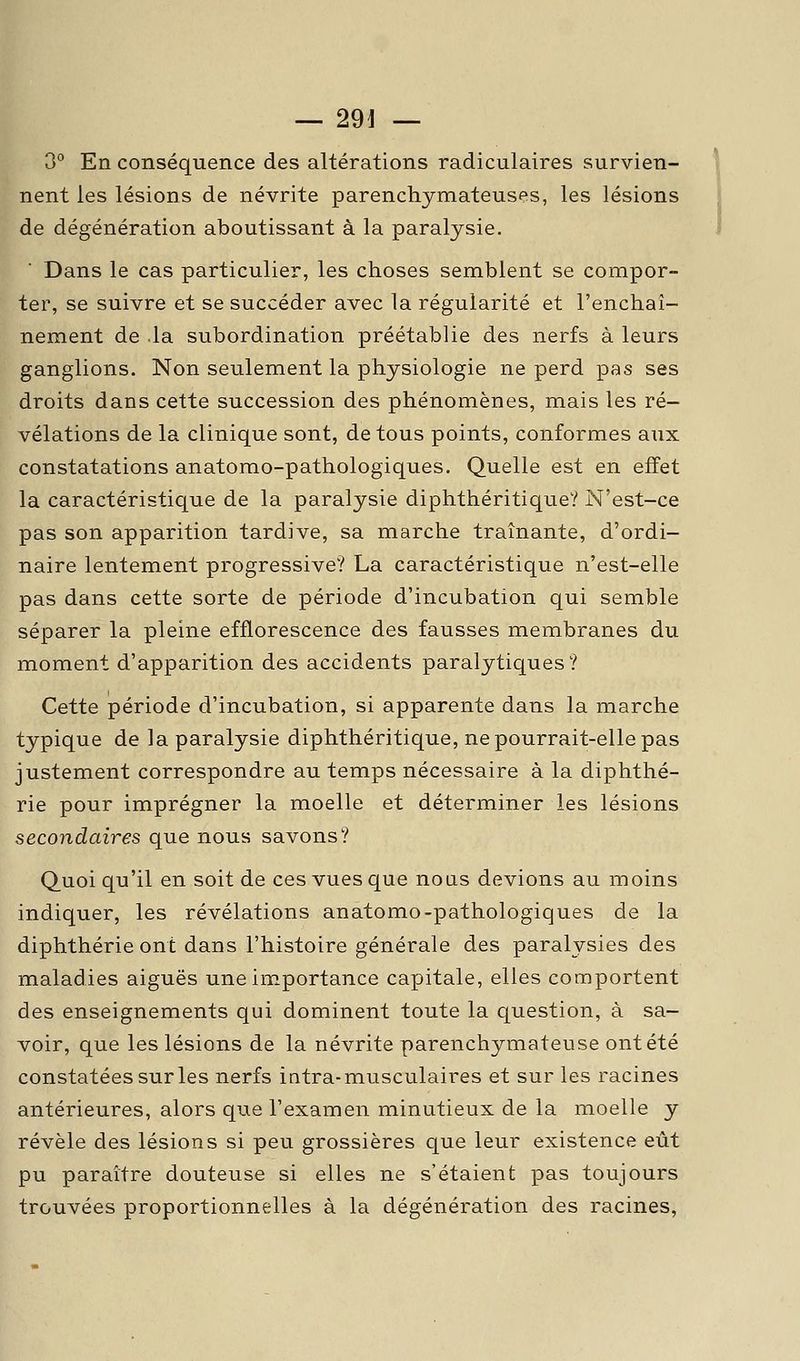 — 29J — 3° En conséquence des altérations radiculaires survien- \ nent les lésions de névrite parenchymateuses, les lésions ? de dégénération aboutissant à la paralysie. i Dans le cas particulier, les choses semblent se compor- ter, se suivre et se succéder avec la régularité et l'enchaî- nement de la subordination préétablie des nerfs à leurs ganglions. Non seulement la physiologie ne perd pas ses droits dans cette succession des phénomènes, mais les ré- vélations de la clinique sont, de tous points, conformes aux constatations anatomo-pathologiques. Quelle est en effet la caractéristique de la paralysie diphthéritique? N'est-ce pas son apparition tardive, sa marche traînante, d'ordi- naire lentement progressive? La caractéristique n'est-elle pas dans cette sorte de période d'incubation qui semble séparer la pleine efflorescence des fausses membranes du moment d'apparition des accidents paralytiques? Cette période d'incubation, si apparente dans la marche typique de la paralysie diphthéritique, ne pourrait-elle pas justement correspondre au temps nécessaire à la diphthé- rie pour imprégner la moelle et déterminer les lésions secondaires que nous savons? Quoi qu'il en soit de ces vues que noas devions au moins indiquer, les révélations anatomo-pathologiques de la diphthérie ont dans l'histoire générale des paralysies des maladies aiguës une importance capitale, elles comportent des enseignements qui dominent toute la question, à sa- voir, que les lésions de la névrite parenchymateuse ont été constatées sur les nerfs intra-musculaires et sur les racines antérieures, alors que l'examen minutieux de la moelle y révèle des lésions si peu grossières que leur existence eût pu paraître douteuse si elles ne s'étaient pas toujours trouvées proportionnelles à la dégénération des racines,