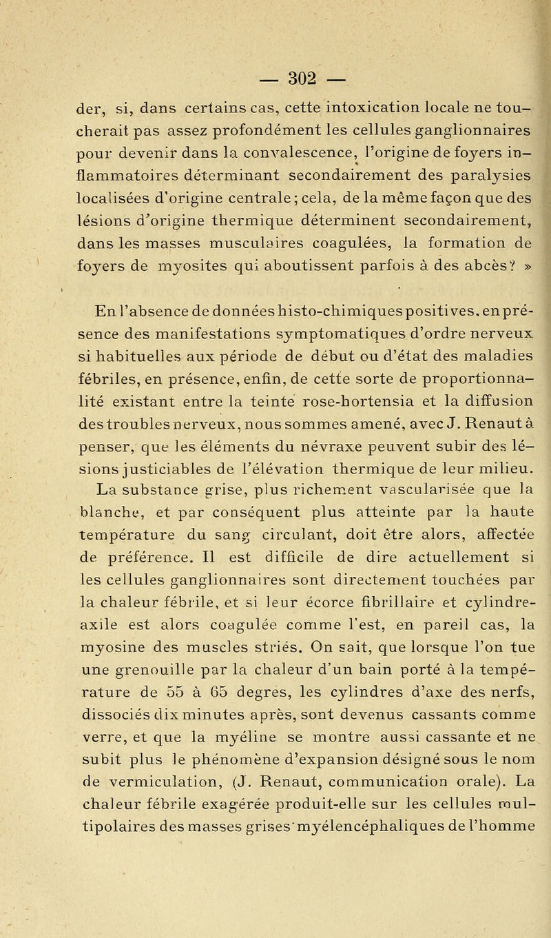 der, si, dans certains cas, cette intoxication locale ne tou- cherait pas assez profondément les cellules ganglionnaires pour devenir dans la conA^alescence, l'origine de foyers in- flammatoires déterminant secondairement des paralysies localisées d'origine centrale ; cela, de la même façon que des lésions d'origine thermique déterminent secondairement, dans les masses musculaires coagulées, la formation de foyers de myosites qui aboutissent parfois à des abcès? » En l'absence de données histo-chimiquespositives, enpré- sence des manifestations symptomatiques d'ordre nerveux si habituelles aux période de début ou d'état des maladies fébriles, en présence, enfin, de cette sorte de proportionna- lité existant entre la teinte rose-hortensia et la diffusion destroublesnerveux, nous sommes amené, avec J. Renautà penser, que les éléments du névraxe peuvent subir des lé- sions justiciables de l'élévation thermique de leur milieu. La substance grise, plus richement vascularisée que la blanchy, et par conséquent plus atteinte par la haute température du sang circulant, doit être alors, affectée de préférence. Il est difficile de dire actuellement si les cellules ganglionnaires sont directement touchées par la chaleur fébrile, et si leur écorce fibrillaire et cylindre- axile est alors coagulée comme l'est, en pareil cas, la myosine des muscles striés. On sait, que lorsque l'on tue une grenouille par la chaleur d'un bain porté à la tempé- rature de 55 à 65 degrés, les cylindres d'axe des nerfs, dissociés dix minutes après, sont devenus cassants comme verre, et que la n\yéline se montre aussi cassante et ne subit plus le phénomène d'expansion désigné sous le nom de vermiculation, (J. Renaut, communication orale). La chaleur fébrile exagérée produit-elle sur les cellules mul- tipolaires des masses grises' myélencéphaliques de l'homme