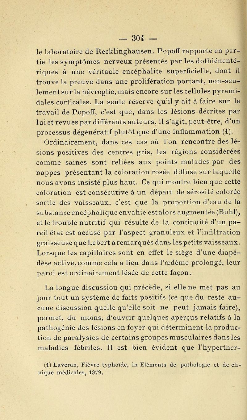 le laboratoire de Recklinghausen. Popoff rapporte en par- tie les symptômes nerveux présentés par les dothiénenté- riques à une véritable encéphalite superficielle, dont il trouve la preuve dans une prolifération portant, non-seu- lement sur la névroglie, mais encore sur les cellules pyrami- dales corticales. La seule réserve qu'il y ait à faire sur le travail de Popoff, c'est que, dans les lésions décrites par lui et revu es par différents auteurs, il s'agit, peut-être^ d'un processus dégénératif plutôt que d'une inflammation (1). Ordinairement, dans ces cas où l'on rencontre des lé- sions positives des centres gris, les régions considérées comme saines sont reliées aux points malades par des nappes présentant la coloration rosée diffuse sar laquelle nous avons insisté plus haut. Ce qui moQtre bien que cette coloration est consécutive à un départ de sérosité colorée sortie des vaisseaux, c'est que la proportion d'eau de la substance encéphalique envahie estalors augmentée (Buhl), et le trouble nutritif qui résulte de la continuité d'un pa- reil état est accusé par l'aspect granuleux et l'infiltration graisseuse que Lebert aremarqués dans lespetits vaisseaux. Lorsque les capillaires sont en effet le siège d'une diapé- dèse active,comme cela a lieu dans l'œdème prolongé, leur paroi est ordinairement lésée de cette façon. La longue discussiou qui précède, si elle ne met pas au jour tout un système de faits positifs (ce que du reste au- cune discussion quelle qu'elle soit ne peut jamais faire), permet, du moins, d'ouvrir quelques aperçus relatifs à la pathogénie des lésions en foyer qui déterminent la produc- tion de paralysies de certains groupes musculaires dans les maladies fébriles. Il est bien évident que l'hyperther- (1) Laveran, Fièvre typhoïde, in Eléments de pathologie et de cli- nique médicales, 1879.