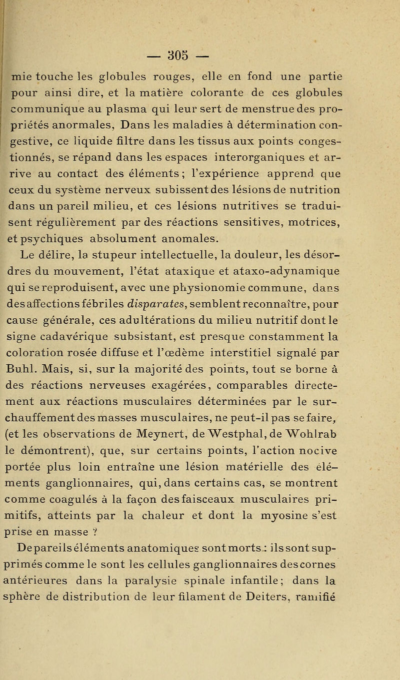 mie touche les globules rouges, elle en fond une partie pour ainsi dire, et la matière colorante de ces globules communique au plasma qui leur sert de menstruedes pro- priétés anormales. Dans les maladies à détermination con- gestive, ce liquide filtre dans les tissus aux points conges- tionnés, se répand dans les espaces interorganiques et ar- rive au contact des éléments ; l'expérience apprend que ceux du système nerveux subissent des lésions de nutrition dans un pareil milieu, et ces lésions nutritives se tradui- sent régulièrement par des réactions sensitives, motrices, et psychiques absolument anomales. Le délire, la stupeur intellectuelle, la douleur, les désor- dres du mouvement, l'état ataxique et ataxo-adynamique qui se reproduisent, avec une physionomie commune, dans des affections fébriles disparates, semblent reconnaître, pour cause générale, ces adultérations du milieu nutritif dont le signe cadavérique subsistant, est presque constamment la coloration rosée diffuse et l'œdème interstitiel signalé par Bu.hl. Mais, si, sur la majorité des points, tout se borne à des réactions nerveuses exagérées, comparables directe- ment aux réactions musculaires déterminées par le sur- ehauffement des masses muscu laires, ne peut-il pas se faire, (elles observations de Meynert, de Westphal, de Wohlrab le démontrent), que, sur certains points, l'action nocive portée plus loin entraîne une lésion matérielle des élé- ments ganglionnaires, qui, dans certains cas, se montrent comme coagulés à la façon des faisceaux musculaires pri- mitifs, atteints par la chaleur et dont la myosine s'est prise en masse ? Depareilséléments anatomiques sontmorts : ilssont sup- primés comme le sont les celhiles ganglionnaires descornes antérieures dans la paralysie spinale infantile; dans la sphère de distribution de leur filament de Deiters, ramifié