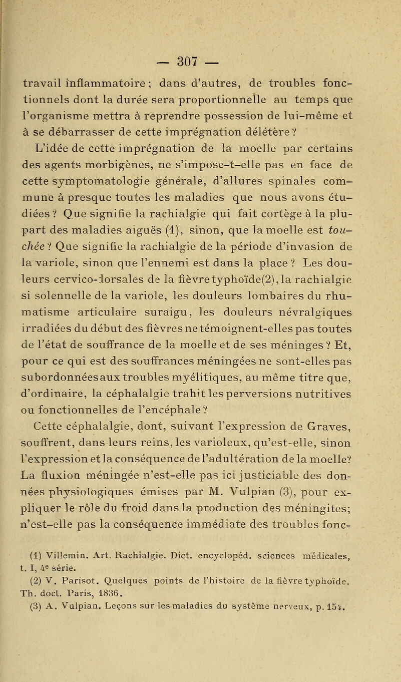 travail inflammatoire ; dans d'autres, de troubles fonc- tionnels dont la durée sera proportionnelle au temps que l'organisme mettra à reprendre possession de lui-même et à se débarrasser de cette imprégnation délétère ? L'idée de cette imprégnation de la moelle par certains des agents morbigènes, ne s'impose-t-elle pas en face de cette symptomatologie générale, d'allures spinales com- mune à presque toutes les maladies que nous avons étu- diées? Que signifie la rachialgie qui fait cortège à la plu- part des maladies aiguës (1), sinon, que la moelle est tou- chée ? Que signifie la rachialgie de la période d'invasion de la variole, sinon que l'ennemi est dans la place ? Les dou- leurs cervico-iorsales de la fièvretyphoïde(2), la rachialgie si solennelle de la variole, les douleurs lombaires du rhu- matisme articulaire suraigu, les douleurs névralgiques irradiées du début des fièvres ne témoignent-elles pas toutes de l'état de souffrance de la moelle et de ses méninges ? Et, pour ce qui est des souffrances méningées ne sont-elles pas subordonnées aux troubles myélitiques, au même titre que, d'ordinaire, la céphalalgie trahit les perversions nutritives ou fonctionnelles de l'encéphale? Cette céphalalgie, dont, suivant l'expression de Graves, souffrent, dans leurs reins, les varioleux, qu'est-elle, sinon l'expression et la conséquence de l'adultération de la moelle? La fluxion méningée n'est-elle pas ici justiciable des don- nées physiologiques émises par M. Vulpian (3), pour ex- pliquer le rôle du froid dans la production des méningites; n'est-elle pas la conséquence immédiate des troubles fonc- (1) Villemin. Art. Rachialgie. Dict. enaj^'clopéd. sciences médicales, t. I, 4^ série. (2) V. Pansot. Quelques points de l'histoire de la fièvre typhoïde. Th. doct. Paris, 1836. (3) A. Vulpian. Leçons sur les maladies du système nerveux, p. 15i.