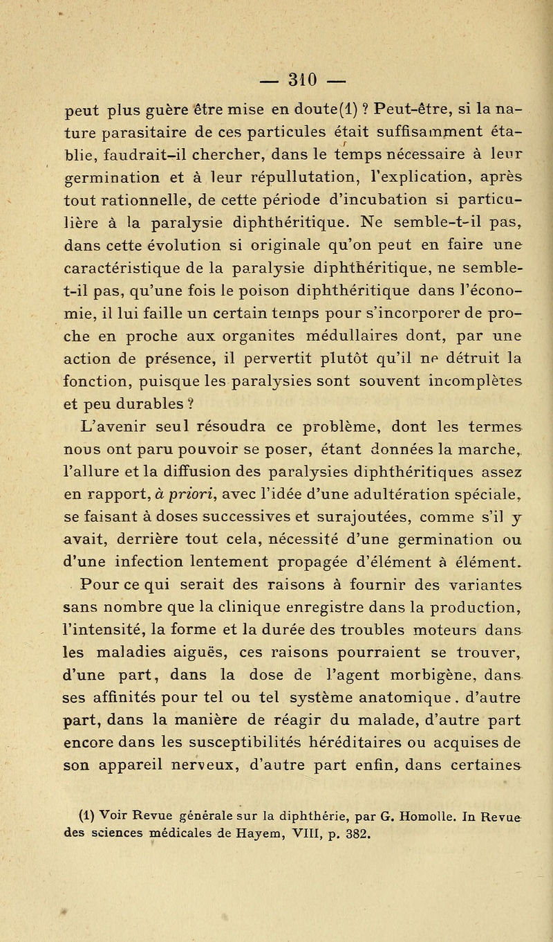 peut plus guère être mise en doute(1) ? Peut-être, si la na- ture parasitaire de ces particules était suffisampcient éta- blie, faudrait-il chercher, dans le temps nécessaire à leur germination et à leur répullutation, l'explication, après tout rationnelle, de cette période d'incubation si particu- lière à la paralysie diphthéritique. Ne semble-t-il pas, dans cette évolution si originale qu'on peut en faire une caractéristique de la paralysie diphthéritique, ne semble- t-il pas, qu'une fois le poison diphthéritique dans l'écono- mie, il lui faille un certain temps pour s'incorporer de pro- che en proche aux organites médullaires dont, par une action de présence, il pervertit plutôt qu'il ne détruit la fonction, puisque les paralysies sont souvent incomplètes et peu durables ? L'avenir seul résoudra ce problème, dont les termes nous ont paru pouvoir se poser, étant données la marche,, l'allure et la diffusion des paralysies diphthéritiques assez en rapport, à priori, avec l'idée d'une adultération spéciale, se faisant à doses successives et surajoutées, comme s'il y avait, derrière tout cela, nécessité d'une germination ou d'une infection lentement propagée d'élément à élément. Pour ce qui serait des raisons à fournir des variantes sans nombre que la clinique enregistre dans la production, l'intensité, la forme et la durée des troubles moteurs dans les maladies aiguës, ces raisons pourraient se trouver, d'une part, dans la dose de l'agent morbigène, dans ses affinités pour tel ou tel système anatomique, d'autre part, dans la manière de réagir du malade, d'autre part encore dans les susceptibilités héréditaires ou acquises de son appareil nerveux, d'autre part enfin, dans certaines (1) Voir Revue générale sur la diphthérie, par G. HomoUe. In Revue des sciences médicales de Hayem, VIII, p, 382.