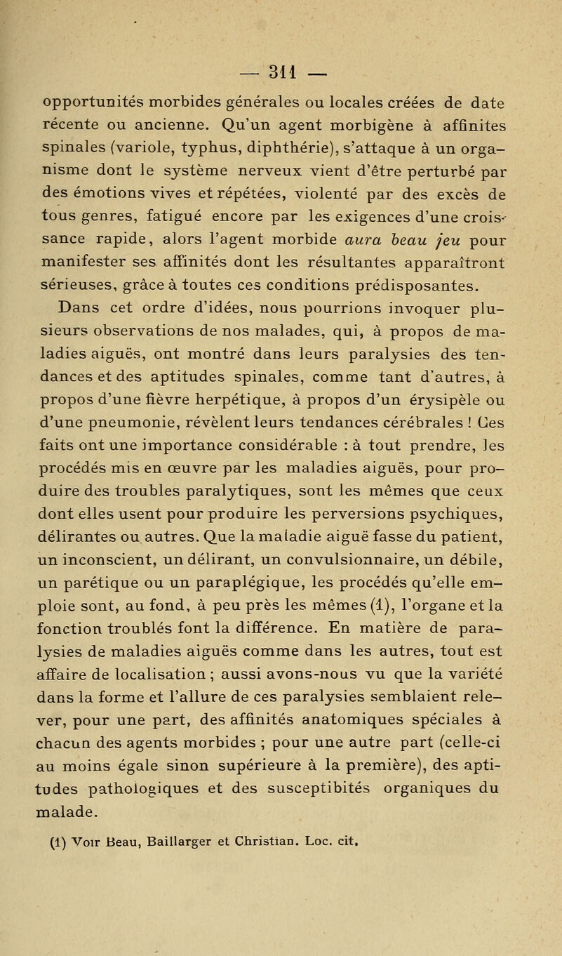 opportunités morbides générales ou locales créées de date récente ou ancienne. Qu'un agent morbigène à affinités spinales (variole, typhus, dipbthérie), s'attaque à un orga- nisme dont le système nerveux vient d'être perturbé par des émotions vives et répétées, violenté par des excès de tous genres, fatigué encore par les exigences d'une crois-- sance rapide, alors l'agent morbide aura beau jeu pour manifester ses affinités dont les résultantes apparaîtront sérieuses, grâce à toutes ces conditions prédisposantes. Dans cet ordre d'idées, nous pourrions invoquer plu- sieurs observations de nos malades, qui, à propos de ma- ladies aiguës, ont montré dans leurs paralysies des ten- dances et des aptitudes spinales, comme tant d'autres, à propos d'une fièvre herpétique, à propos d'un érysipèle ou d'une pneumonie, révèlent leurs tendances cérébrales ! Ces faits ont une importance considérable : à tout prendre, les procédés mis en œuvre par les maladies aiguës, pour pro- duire des troubles paralytiques, sont les mêmes que ceux dont elles usent pour produire les perversions psychiques, délirantes ou autres. Que la maladie aiguë fasse du patient, un inconscient, un délirant, un convulsionnaire, un débile, un parétique ou un paraplégique, les procédés qu'elle em- ploie sont, au fond, à peu près les mêmes (1), l'organe et la fonction troublés font la différence. En matière de para- lysies de maladies aiguës comme dans les autres, tout est affaire de localisation ; aussi avons-nous vu que la variété dans la forme et l'allure de ces paralysies semblaient rele- ver, pour une part, des affinités anatomiques spéciales à chacun des agents morbides ; pour une autre part (celle-ci au moins égale sinon supérieure à la première), des apti- tudes pathologiques et des susceptibités organiques du malade. (1) Voir Beau, Baillarger et Christian. Loc. cit.