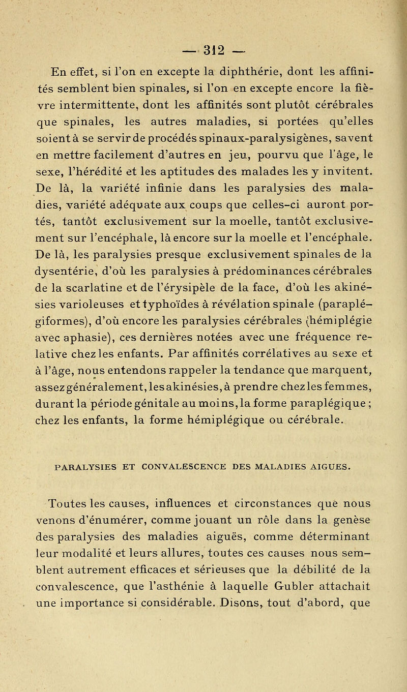 En effet, si l'on en excepte la diphthérie, dont les affini- tés semblent bien spinales, si l'on en excepte encore la fiè- vre intermittente, dont les affinités sont plutôt cérébrales que spinales, les autres maladies, si portées qu'elles soient à se servir de procédés spinaux-paralysigènes, savent en mettre facilement d'autres en jeu, pourvu que l'âge, le sexe, l'hérédité et les aptitudes des malades les y invitent. De là, la variété infinie dans les paralysies des mala- dies, variété adéquate aux coups que celles-ci auront por- tés, tantôt exclusivement sur la moelle, tantôt exclusive- ment sur l'encéphale, là encore sur la moelle et l'encéphale. De là, les paralysies presque exclusivement spinales de la dysenterie, d'où les paralysies à prédominances cérébrales de la scarlatine et de l'érysipèle de la face, d'où les akiné- sies varioleuses et typhoïdes à révélation spinale (paraplé- giformes), d'où encore les paralysies cérébrales (hémiplégie avec aphasie), ces dernières notées avec une fréquence re- lative chez les enfants. Par affinités corrélatives au sexe et à l'âge, nous entendons rappeler la tendance que marquent, assez généralement, les akinésies, à prendre chez les femmes, durant la période génitale au moins, la forme paraplégique ; chez les enfants, la forme hémiplégique ou cérébrale. PARALYSIES ET CONVALESCENCE DES MALADIES AIGUËS. Toutes les causes, influences et circonstances que nous venons d'énumérer, comme jouant un rôle dans la genèse des paralysies des maladies aiguës, comme déterminant leur modalité et leurs allures, toutes ces causes nous sem- blent autrement efficaces et sérieuses que la débilité de la convalescence, que l'asthénie à laquelle Gubler attachait une importance si considérable. Disons, tout d'abord, que
