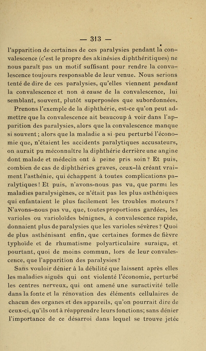— 3J3 — l'apparition de certaines de ces paralysies pendant la con- valescence (c'est le propre des akinésies diphthéritiques) ne nous paraît pas un motif suffisant pour rendre la conva- lescence toujours responsable de leur venue. Nous serions tenté de dire de ces paralysies, qu'elles viennent pendant la convalescence et non à cause de la convalescence, lui semblant, souvent, plutôt superposées que subordonnées. Prenons l'exemple de la diphthérie, est-ce qu'on peut ad- mettre que la convalescence ait beaucoup à voir dans l'ap- parition des paralysies, alors que la convalescence manque si souvent ; alors que la maladie a si peu perturbé l'écono- mie que, n'étaient les accidents paralytiques accusateurs, on aurait pu méconnaître la diphthérie derrière ane angine dont malade et médecin ont à peine pris soin? Et puis, combien de cas de diphthéries graves, ceux-là créant vrai- ment l'asthénie, qui échappent à toutes complications pa- ralytiques ! Et puis, n'avons-nous pas vu, que parmi les maladies paralysigènes, ce n'était pas les plus asthéniques qui enfantaient le plus facilement les troubles moteurs ? N'avons-nous pas vu, que, toutes proportions gardées, les varioles ou varioloïdes bénignes, à convalescence rapide, donnaient plus de paralysies que les varioles sévères ? Quoi de plus asthénisant enfin, que certaines formes de fièvre typhoïde et de rhumatisme polyarticulaire suraigu, et pourtant, quoi de moins commun, lors de leur convales- cence, que l'apparition des paralysies? Sans vouloir dénier à la débilité que laissent après elles les maladies aiguës qui ont violenté l'économie, perturbé les centres nerveux, qui ont amené une suractivité telle dans la fonte et la rénovation des éléments cellulaires de chacun des organes et des appareils, qu'on pourrait dire de ceux-ci, qu'ils ont à réapprendre leurs fonctions; sans dénier l'importance de ce désarroi dans lequel se trouve jetée
