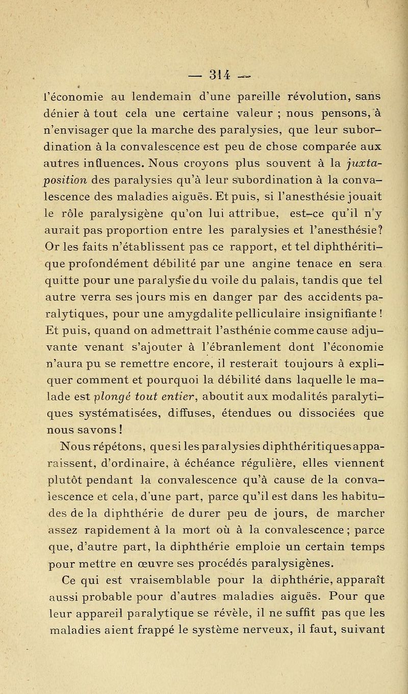 l'économie au lendemain d'une pareille révolution, sans dénier à tout cela une certaine valeur; nous pensons, à n'envisager que la marche des paralysies, que leur subor- dination à la convalescence est peu de chose comparée aux autres influences. Nous croyons plus souvent à la juxta- position des paralysies qu'à leur subordination à la conva- lescence des maladies aiguës. Et puis, si l'anesthésie jouait le rôle paralysigène qu'on lui attribue, est-ce qu'il n'y aurait pas proportion entre les paralysies et l'anesthésie? Or les faits n'établissent pas ce rapport, et tel diphthériti- que profondément débilité par une angine tenace en sera quitte pour une paralysie du voile du palais, tandis que tel autre verra ses jours mis en danger par des accidents pa- ralytiques, pour une amygdalite pelliculaire insignifiante! Et puis, quand on admettrait l'asthénie comme cause adju- vante venant s'ajouter à l'ébranlement dont l'économie n'aura pu se remettre encore, il resterait toujours à expli- quer comment et pourquoi la débilité dans laquelle le ma- lade est plongé tout entier, aboutit aux modalités paralyti- ques systématisées, diffuses, étendues ou dissociées que nous savons ! Nous répétons, que si les pai alysies diphthéritiques appa- raissent, d'ordinaire, à échéance régulière, elles viennent plutôt pendant la convalescence qu'à cause de la conva- lescence et cela, d'une part, parce qu'il est dans les habitu- des de la diphthérie de durer peu de jours, de marcher assez rapidement à la mort où à la convalescence ; parce que, d'autre part, la diphthérie emploie un certain temps pour mettre en œuvre ses procédés paralysigènes. Ce qui est vraisemblable pour la diphthérie, apparaît aussi probable pour d'autres maladies aiguës. Pour que leur appareil paralytique se révèle, il ne suffit pas que les maladies aient frappé le système nerveux, il faut, suivant