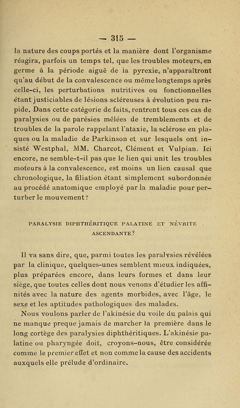 la nature des coups portés et la manière dont l'organisme réagira, parfois un temps tel, que les troubles moteurs, en germe à la période aiguë de la pyrexie, n'apparaîtront qu'au début de la convalescence ou même longtemps après celle-ci, les perturbations nutritives ou fonctionnelles étant justiciables de lésions scléreuses à évolution peu ra- pide. Dans cette catégorie de faits, rentrent tous ces cas de paralysies ou de parésies mêlées de tremblements et de troubles de la parole rappelant l'ataxie, la sclérose en pla- ques ou la maladie de Parkinson et sur lesquels ont in- sisté Westphal, MM. Charcot, Clément et Vulpian. Ici encore, ne semble-t-il pas que le lien qui unit les troubles moteurs à la convalescence, est moins un lien causal que chronologique, la filiation étant simplement subordonnée au procédé anatomique employé par la maladie pour per- turber le mouvement '.'' PARALYSIE DIPHTHERITIQUE PALATINE ET NEVRITE . ASCENDANTE ? Il va sans dire, que, parmi toutes les paralvsies révélées par la clinique, quelques-unes semblent mieux indiquées, plus préparées encore, dans leurs formes et dans leur siège, que toutes celles dont nous venons d'étudier les affi- nités avec la nature des agents morbides, avec l'âge, le sexe et les aptitudes pathologiques des malades. Nous voulons parler de l'akinésie du voile du palais qui ne manque preque jamais de marcher la première dans le long cortège des paralysies diphthéritiques. L'akinésie pa- latine ou pharyngée doit, croyons-nous, être considérée comme le premier effet et non comme la cause des accidents auxquels elle prélude d'ordinaire.