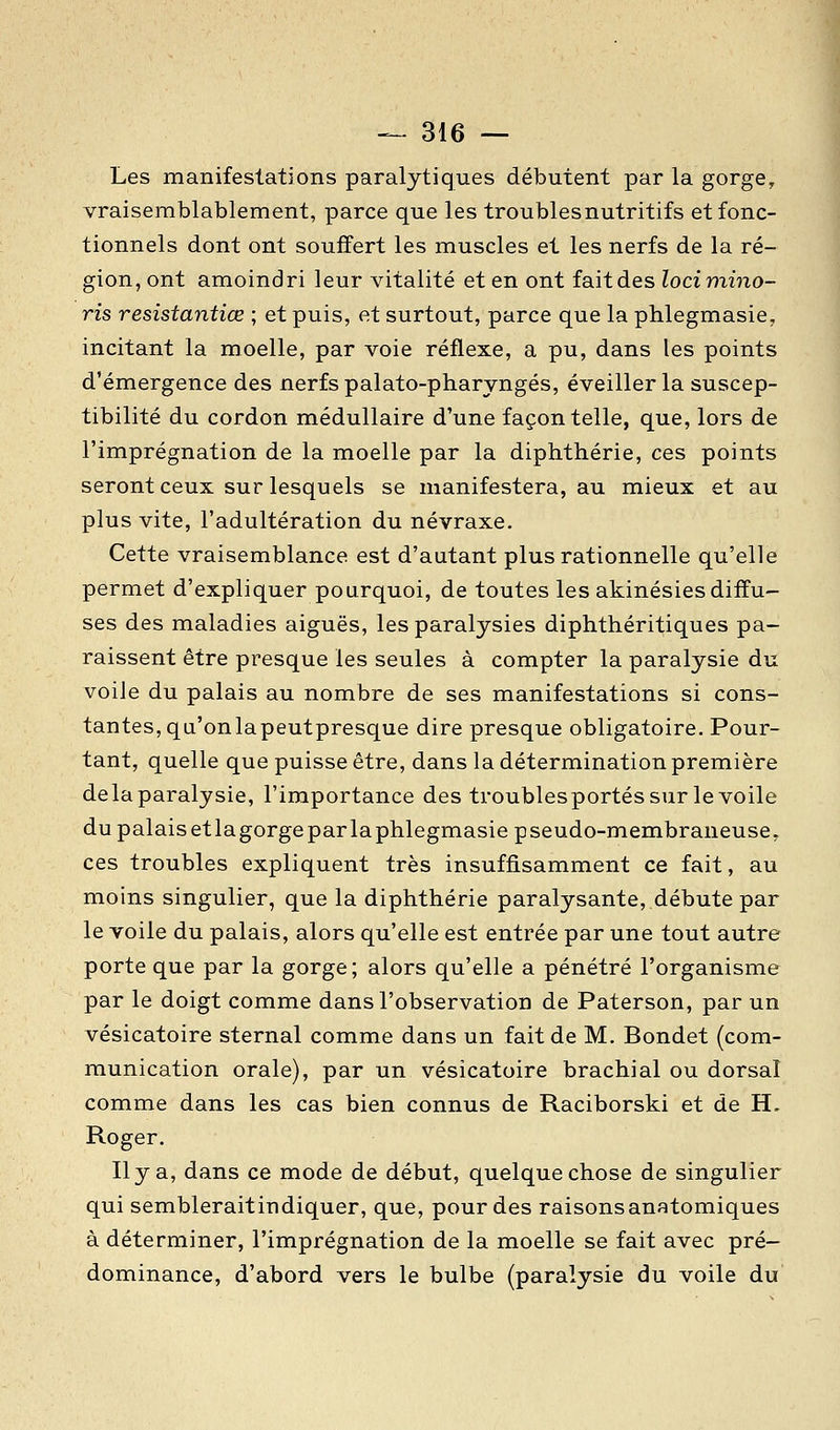 Les manifestations paralytiques débutent par la gorge, vraisemblablement, parce que les troubles nutritifs et fonc- tionnels dont ont souffert les muscles et les nerfs de la ré- gion, ont amoindri leur vitalité et en ont fait des locimino- ris resistantiœ ; et puis, et surtout, parce que la phlegmasie, incitant la moelle, par voie réflexe, a pu, dans les points d'émergence des nerfs palato-pharyngés, éveiller la suscep- tibilité du cordon médullaire d'une façon telle, que, lors de l'imprégnation de la moelle par la diphthérie, ces points seront ceux sur lesquels se manifestera, au mieux et au plus vite, l'adultération du névraxe. Cette vraisemblance est d'autant plus rationnelle qu'elle permet d'expliquer pourquoi, de toutes les akinésies diffu- ses des maladies aiguës, les paralysies diphthéritiques pa- raissent être presque les seules à compter la paralysie du voile du palais au nombre de ses manifestations si cons- tantes, qu'onlapeutpresque dire presque obligatoire. Pour- tant, quelle que puisse être, dans la détermination première delà paralysie, l'importance des troublesportés sur le voile dupalaisetlagorgeparlaphlegmasie pseudo-membraneuse, ces troubles expliquent très insuffisamment ce fait, au moins singulier, que la diphthérie paralysante, débute par le voile du palais, alors qu'elle est entrée par une tout autre porte que par la gorge; alors qu'elle a pénétré l'organisme par le doigt comme dans l'observation de Paterson, par un vésicatoire sternal comme dans un fait de M. Bondet (com- munication orale), par un vésicatoire brachial ou dorsal comme dans les cas bien connus de Raciborski et de H. Roger. Il y a, dans ce mode de début, quelque chose de singulier qui sembleraitindiquer, que, pour des raisonsanatomiques à déterminer, l'imprégnation de la moelle se fait avec pré- dominance, d'abord vers le bulbe (paralysie du voile du