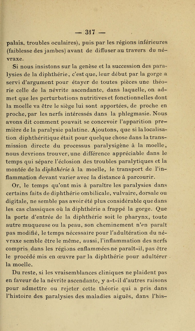 palais, troubles oculaires), puis par les régions inférieures (faiblesse des jambes) avant de diffuser au travers du né- vraxe. Si nous insistons sur la genèse et la succession des para- lysies de la diphthérie, c'est que, leur début par la gorge a servi d'argument pour étayer de toutes pièces une théo- rie celle de la névrite ascendante, dans laquelle, on ad- met que les perturbations nutritives et fonctionnelles dont la moelle va être le siège lui sont apportées, de proche en proche, par les nerfs intéressés dans la phlegmasie. Nous avons dit comment pouvait se concevoir l'apparition pre- mière de la paralysie palatine. Ajoutons, que si lalocalisa- tion diphthéritique était pour quelque chose dans la trans- mission directe du processus paralysigène à la moelle, nous devrions trouver, une différence appréciable dans le temps qui sépare l'éclosion des troubles paralytiques et la montée delà dipTit/iérie à la moelle, le transport de l'in- flammation devant varier avec la distance à parcourir. Or, le temps qu'ont mis à paraître les paralysies dans certains faits de diphthérie ombilicale, vulvaire, dorsale ou digitale, ne semble pas avoir été plus considérable que dans les cas classiques où la diphthérie a frappé la gorge. Que la porte d'entrée de la diphthérie soit le pharynx, toute autre muqueuse ou la peau, son cheminement n'en paraît pas modifié, le temps nécessaire pour l'adultération du né- vraxe semble être le même, aussi, l'inflammation des nerfs compris dans les régions enflammées ne paraît-il, pas être le procédé mis en œuvre par la diphthérie pour adultérer . la moelle. Du reste, si les vraisemblances cliniques ne plaident pas en faveur de la névrite ascendante, y a-t-il d'autres raisons pour admettre ou rejeter cette théorie qui a pris dans l'histoire des paralysies des maladies aiguës, dans l'his-