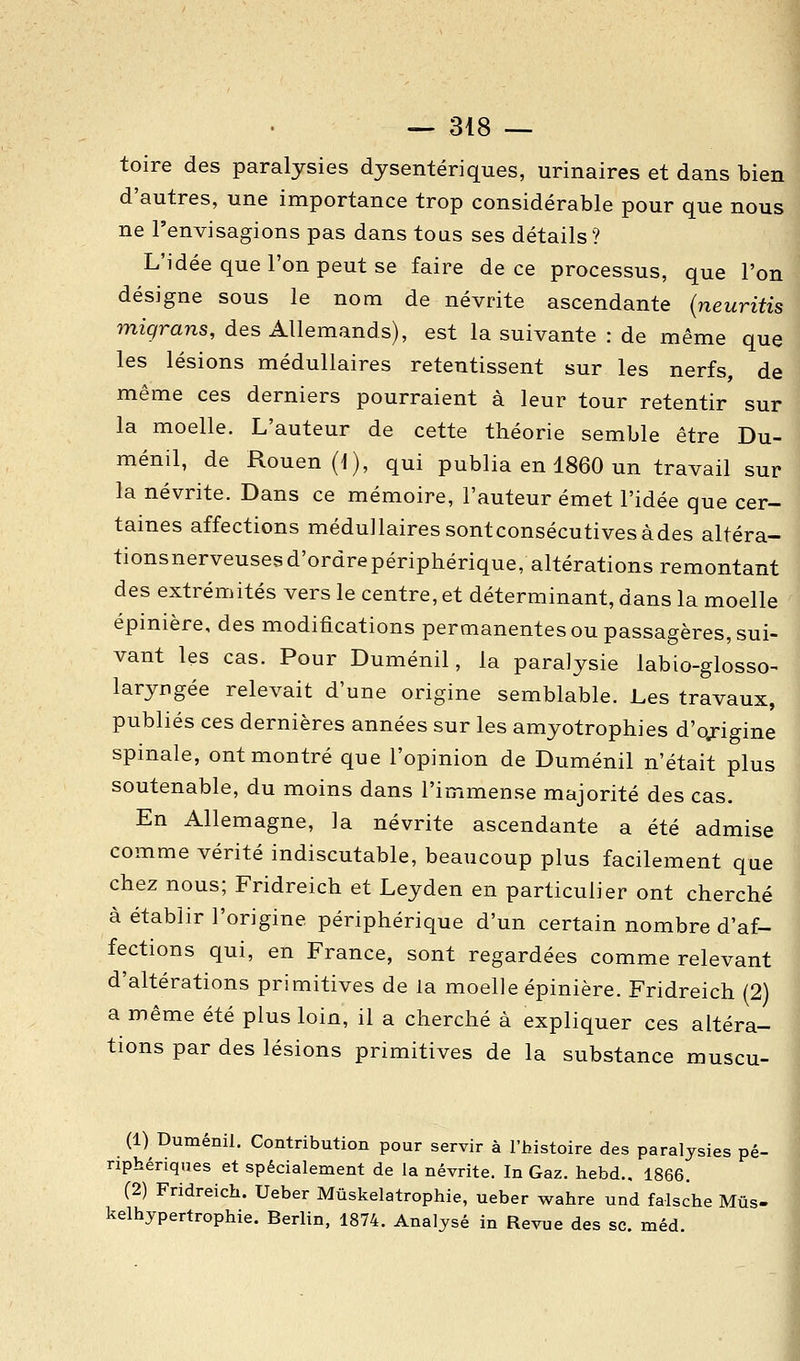 toire des paralysies dysentériques, urinaires et dans bien d'autres, une importance trop considérable pour que nous ne l'envisagions pas dans tous ses détails? L'idée que l'on peut se faire de ce processus, que l'on désigne sous le nom de névrite ascendante {neuritis miqrans, des Allemands), est la suivante : de même que les lésions médullaires retentissent sur les nerfs, de même ces derniers pourraient à leur tour retentir sur la moelle. L'auteur de cette théorie semble être Du- ménil, de Rouen (1), qui publia en 1860 un travail sur la névrite. Dans ce mémoire, l'auteur émet l'idée que cer- taines affections médullaires sontconsécutivesàdes altéra- tionsnerveusesd'ordrepériphérique, altérations remontant des extrémités vers le centre, et déterminant, dans la moelle épinière, des modifications permanentes ou passagères, sui- vant les cas. Pour Duménil, la paralysie labio-glosso- laryngée relevait d'une origine semblable. Les travaux, publiés ces dernières années sur les amyotrophies d'origine spinale, ont montré que l'opinion de Duménil n'était plus soutenable, du moins dans l'immense majorité des cas. En Allemagne, la névrite ascendante a été admise comme vérité indiscutable, beaucoup plus facilement que chez nous; Fridreich et Leyden en particulier ont cherché à établir l'origine périphérique d'un certain nombre d'af- fections qui, en France, sont regardées comme relevant d'altérations primitives de la moelle épinière. Fridreich (2) a même été plus loin, il a cherché à expliquer ces altéra- tions par des lésions primitives de la substance muscu- (1) Duménil. Contribution pour servir à l'histoire des paralysies pé- riphériques et spécialement de la névrite. In Gaz. hebd.. 1866. (2) Fridreich. Ueber Mûskelatrophie, ueber wahre und falsche Mûs- kelhypertrophie. Berlin, 1874. Analysé in Revue des se. méd.