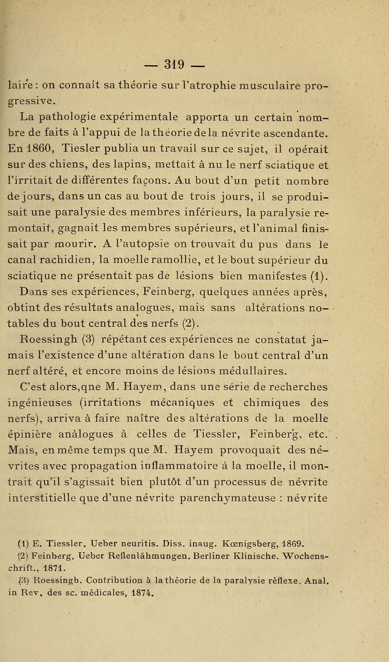 laire : on connaît sa théorie sur l'atrophie musculaire pro- gressive. La pathologie expérimentale apporta un certain nom- bre de faits à l'appui de la théorie de la névrite ascendante. En 1860, Tiesler publia un travail sur ce sujet, il opérait sur des chiens, des lapins, mettait à nu le nerf sciatique et l'irritait de différentes façons. Au bout d'un petit nombre de jours, dans un cas au bout de trois jours, il se produi- sait une paralysie des membres inférieurs, la paralysie re- montait, gagnait les membres supérieurs, et l'animal finis- sait par mourir. A l'autopsie on trouvait du pus dans le canal rachidien, la moelle ramollie, et le bout supérieur du sciatique ne présentait pas de lésions bien manifestes (1). Dans ses expériences, Feinberg, quelques années après, obtint des résultats analogues, mais sans altérations no- tables du bout central des nerfs (2). Roessingh (3) répétant ces expériences ne constatât ja- mais l'existence d'une altération dans le bout central d'un nerf altéré, et encore moins de lésions médullaires. C'est alors,qne M. Hayem., dans une série de recherches ingénieuses (irritations mécaniques et chimiques des nerfs), arriva à faire naître des altérations de la moelle épinière analogues à celles de Tiessler, Feinberg, etc. Mais, en même temps que M. Hayem provoquait des né- vrites avec propagation inflammatoire à la moelle, il mon- trait qu'il s'agissait bien plutôt d'un processus de névrite interstitielle que d'une névrite parenchymateuse : névrite (1) E. Tiessler. Ueber neuritis. Diss. inaug. Kœnigsberg, 1869. (2) Feinberg. Ueber Reflenlâhmungen. Berliner Klinische. Wochens- chrift., 1871. ^3) Roessingh. Contribution à la théorie de la paralysie réflexe. Anal, in Rev. des se. médicales, 1874.