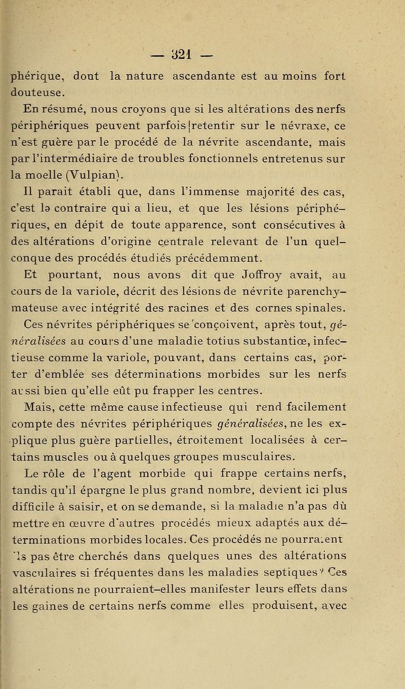 phérique, dont la nature ascendante est au moins fort douteuse. En résumé, nous croyons que si les altérations des nerfs périphériques peuvent parfois jretentir sur le névraxe, ce n'est guère par le procédé de la névrite ascendante, mais par l'intermédiaire de troubles fonctionnels entretenus sur la moelle (Vulpian). Il parait établi que, dans l'immense majorité des cas, c'est la contraire qui a lieu, et que les lésions périphé- riques, en dépit de toute apparence, sont consécutives à des altérations d'origine centrale relevant de l'un quel- conque des procédés étudiés précédemment. Et pourtant, nous avons dit que Joffroy avait, au cours de la variole, décrit des lésions de névrite parenchy- mateuse avec intégrité des racines et des cornes spinales. Ces névrites périphériques se'conçoivent, après tout, gé- néralisées au cours d'une maladie totius substantiœ, infec- tieuse comme la variole, pouvant, dans certains cas, por- ter d'emblée ses déterminations morbides sur les nerfs aussi bien qu'elle eût pu frapper les centres. Mais, cette même cause infectieuse qui rend facilement compte des névrites périphériques généralisées, ne les ex- plique plus guère partielles, étroitement localisées à cer- tains muscles ou à quelques groupes musculaires. Le rôle de l'agent morbide qui frappe certains nerfs, tandis qu'il épargne le plus grand nombre, devient ici plus difficile à saisir, et on se demande, si la maladie n'a pas dû mettre en œuvre d'autres procédés mieux adaptés aux dé- terminations morbides locales. Ces procédés ne pourraient 'Is pas être cherchés dans quelques unes des altérations vasculaires si fréquentes dans les maladies septiques'' Ces altérations ne pourraient-elles manifester leurs effets dans les gaines de certains nerfs comme elles produisent, avec