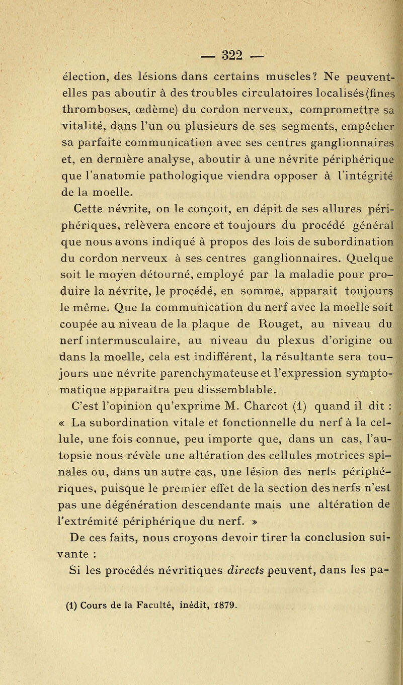 élection, des lésions dans certains muscles? Ne peuvent- elles pas aboutir à des troubles circulatoires localisés (fines thromboses, œdème) du cordon nerveux, compromettre sa vitalité, dans l'un ou plusieurs de ses segments, empêcher sa parfaite communication avec ses centres ganglionnaires et, en dernière analyse, aboutir à une névrite périphérique que l'anatomie pathologique viendra opposer à l'intégrité de la moelle. Cette névrite, on le conçoit, en dépit de ses allures péri- phériques, relèvera encore et toujours du procédé général que nous avons indiqué à propos des lois de subordination du cordon nerveux à ses centres ganglionnaires. Quelque soit le moyen détourné, employé par la maladie pour pro- duire la névrite, le procédé, en somme, apparait toujours le même. Que la communication du nerf avec la moelle soit coupée au niveau de la plaque de Rouget, au niveau du nerf intermusculaire, au niveau du plexus d'origine ou dans la moelle^ cela est indifférent, la résultante sera tou- jours une névrite parenchymateuse et l'expression sympto- matique apparaitra peu dissemblable. C'est l'opinion qu'exprime M. Charcot (1) quand il dit : « La subordination vitale et fonctionnelle du nerf à la cel- lule, une fois connue, peu importe que, dans un cas, l'au- topsie nous révèle une altération des cellules motrices spi- nales ou, dans un autre cas, une lésion des nerls périphé- riques, puisque le premier effet de la section des nerfs n'est pas une dégénération descendante mais une altération de l'extrémité périphérique du nerf. » De ces faits, nous croyons devoir tirer la conclusion sui- vante : Si les procédés névritiques directs peuvent, dans les pa- (1) Cours de la Faculté, inédit, 1879.