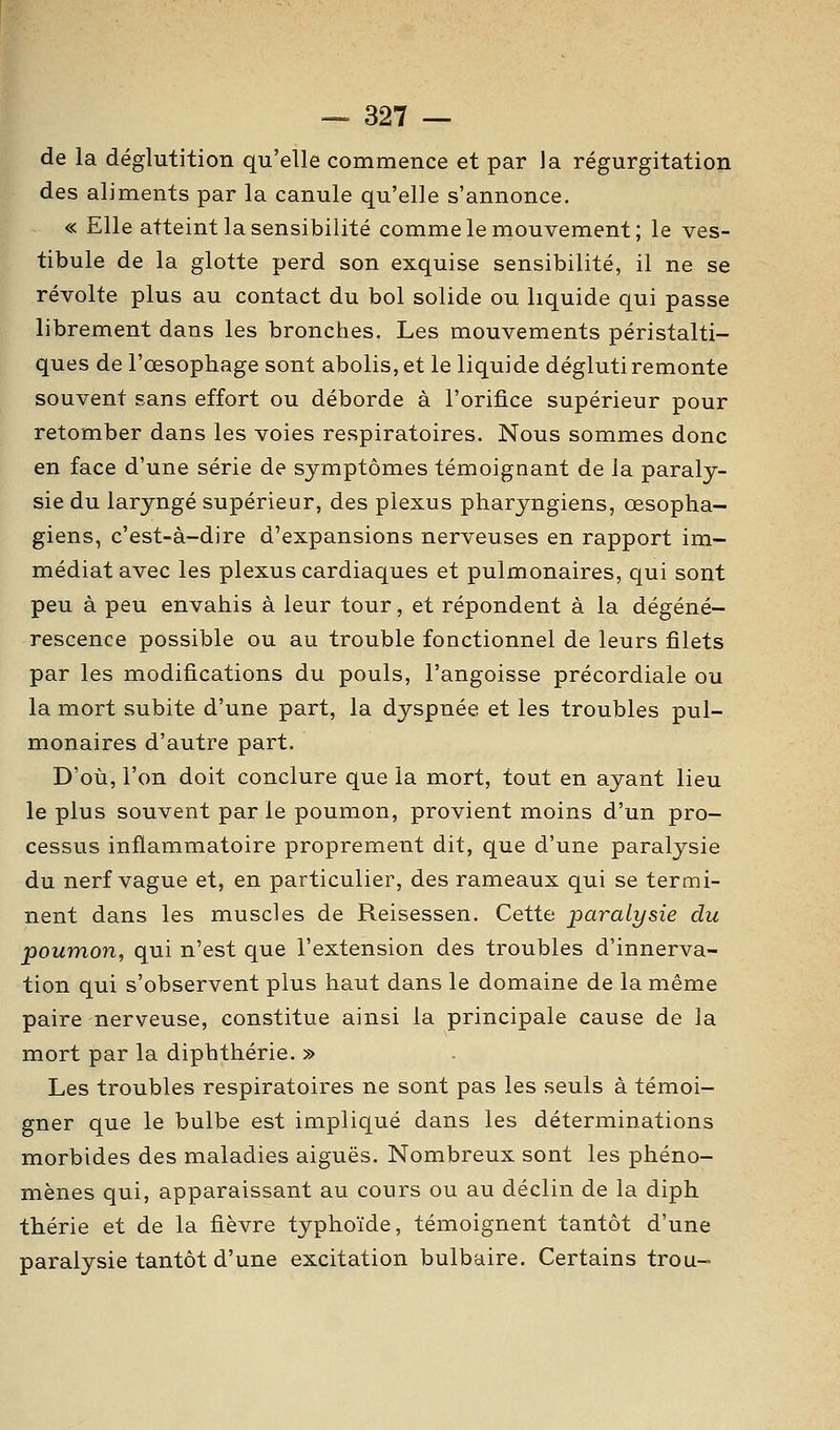 de la déglutition qu'elle commence et par la régurgitation des aliments par la canule qu'elle s'annonce. « Elle atteint la sensibilité comme le mouvement; le ves- tibule de la glotte perd son exquise sensibilité, il ne se révolte plus au contact du bol solide ou liquide qui passe librement dans les bronches. Les mouvements péristalti- ques de l'œsophage sont abolis, et le liquide dégluti remonte souvent sans effort ou déborde à l'orifice supérieur pour retomber dans les voies respiratoires. Nous sommes donc en face d'une série de symptômes témoignant de la paraly- sie du laryngé supérieur, des plexus pharyngiens, œsopha- giens, c'est-à-dire d'expansions nerveuses en rapport im- médiat avec les plexus cardiaques et pulmonaires, qui sont peu à peu envahis à leur tour, et répondent à la dégéné- rescence possible ou au trouble fonctionnel de leurs filets par les modifications du pouls, l'angoisse précordiale ou la mort subite d'une part, la dyspnée et les troubles pul- monaires d'autre part. D'où, l'on doit conclure que la mort, tout en ayant lieu le plus souvent parle poumon, provient moins d'un pro- cessus inflammatoire proprement dit, que d'une paralysie du nerf vague et, en particulier, des rameaux qui se termi- nent dans les muscles de Reisessen. Cette paralysie du poumon, qui n'est que l'extension des troubles d'innerva- tion qui s'observent plus haut dans le domaine de la même paire nerveuse, constitue ainsi la principale cause de la mort par la diphthérie. » Les troubles respiratoires ne sont pas les seuls à témoi- gner que le bulbe est impliqué dans les déterminations morbides des maladies aiguës. Nombreux sont les phéno- mènes qui, apparaissant au cours ou au déclin de la diph thérie et de la fièvre typhoïde, témoignent tantôt d'une paralysie tantôt d'une excitation bulbaire. Certains trou-