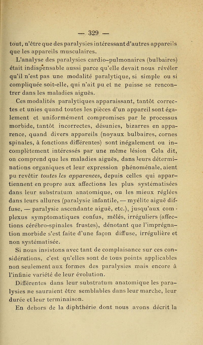 tout, n'être que des paralysies intéressant d'autres appareils que les appareils musculaires. L'analyse des paralysies cardio-pulmonaires (bulbaires) était indispensable aussi parce qu'elle devait nous révéler qu'il n'est pas une modalité paralytique, si simple ou si compliquée soit-elle, qui n'ait pu et ne puisse se rencon- trer dans les maladies aiguës. Ces modalités paralytiques apparaissant, tantôt correc- tes et unies quand toutes les pièces d'un appareil sont éga- lement et uniformément compromises par le processus morbide, tantôt incorrectes, désunies, bizarres en appa- rence, quand divers appareils (noyaux bulbaires, cornes spinales, à fonctions différentes) sont inégalement ou in- complètement intéressés par une même lésion Cela dit, on comprend que les maladies aiguës, dans leurs détermi- nations organiques et leur expression phénoménale, aient pu revêtir toutes les apparences, depuis celles qui appar- tiennent en propre aux affections les plus systématisées dans leur substratum anatomique, ou les mieux réglées dans leurs allures (paralysie infantile, — m3^élite aiguë dif- fuse, — paralysie ascendante aiguë, etc.), jusqu'aux com - plexus symptomatiques confus, mêlés, irréguliers (affec- tions cérébro-spinales frustes), dénotant que l'imprégna- tion morbide s'est faite d'une façon diffuse, irrégulière et non systématisée. Si nous insistons avec tant de complaisance sur ces con- sidérations, c'est qu'elles sont de tous points applicables non seulement aux formes des paralysies mais encore à l'infinie variété de leur évolution. Différentes dans leur substratum anatomique les para- lysies ne sauraient être semblables dans leur marche, leur durée et leur terminaison. En dehors de la diphthérie dont nous avons décrit la