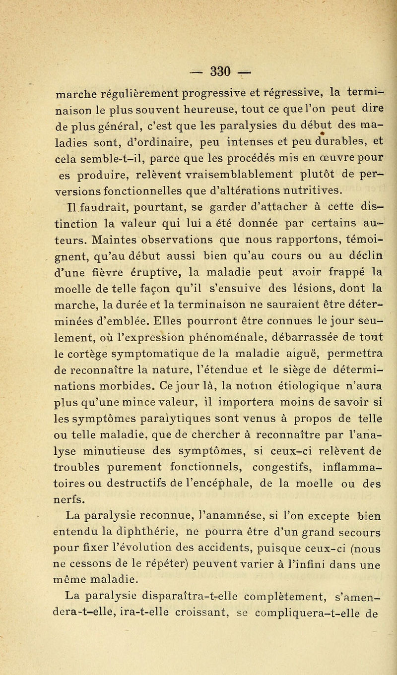 marche régulièrement progressive et régressive, la termi- naison le plus souvent heureuse, tout ce que l'on peut dire de plus général, c'est que les paralysies du début des ma- ladies sont, d'ordinaire, peu intenses et peu durables, et cela semble-t-il, parce que les procédés mis en œuvre pour es produire, relèvent vraisemblablement plutôt de per- versions fonctionnelles que d'altérations nutritives. Il faudrait, pourtant, se garder d'attacher à cette dis- tinction la valeur qui lui a été donnée par certains au- teurs. Maintes observations que nous rapportons, témoi- gnent, qu'au début aussi bien qu'au cours ou au déclin d'une fièvre éruptive, la maladie peut avoir frappé la moelle de telle façon qu'il s'ensuive des lésions, dont la marche, la durée et la terminaison ne sauraient être déter- minées d'emblée. Elles pourront être connues le jour seu- lement, où l'expression phénoménale, débarrassée de tout le cortège symptomatique de la maladie aiguë, permettra de reconnaître la nature, l'étendue et le siège de détermi- nations morbides. Ce jour là, la notion étiologique n'aura plus qu'une mince valeur, il importera moins de savoir si les symptômes paralytiques sont venus à propos de telle ou telle maladie, que de chercher à reconnaître par l'ana- lyse minutieuse des symptômes, si ceux-ci relèvent de troubles purement fonctionnels, congestifs, inflamma- toires ou destructifs de l'encéphale, de la moelle ou des nerfs. La paralysie reconnue, l'anamnése, si l'on excepte bien entendu la diphthérie, ne pourra être d'un grand secours pour fixer l'évolution des accidents, puisque ceux-ci (nous ne cessons de le répéter) peuvent varier à l'infini dans une même maladie. La paralysie disparaîtra-t-elle complètement, s'amen- dera-t-elle, ira-t-elle croissant, se compliquera-t-elle de