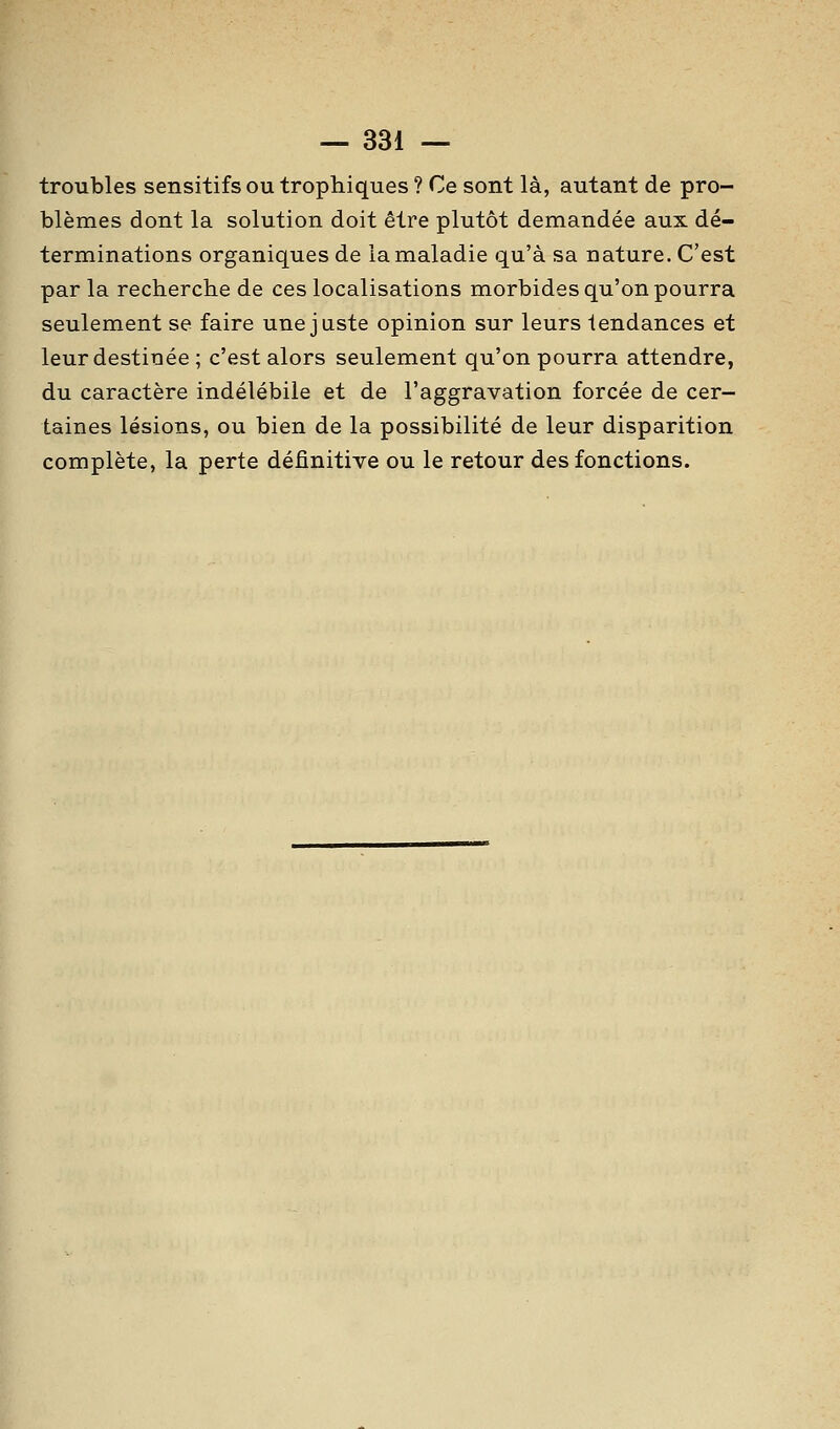 troubles sensitifs ou trophiques ? Ce sont là, autant de pro- blèmes dont la solution doit être plutôt demandée aux dé- terminations organiques de la maladie qu'à sa nature. C'est par la recherche de ces localisations morbides qu'on pourra seulement se faire une juste opinion sur leurs tendances et leur destinée ; c'est alors seulement qu'on pourra attendre, du caractère indélébile et de l'aggravation forcée de cer- taines lésions, ou bien de la possibilité de leur disparition complète, la perte définitive ou le retour des fonctions.