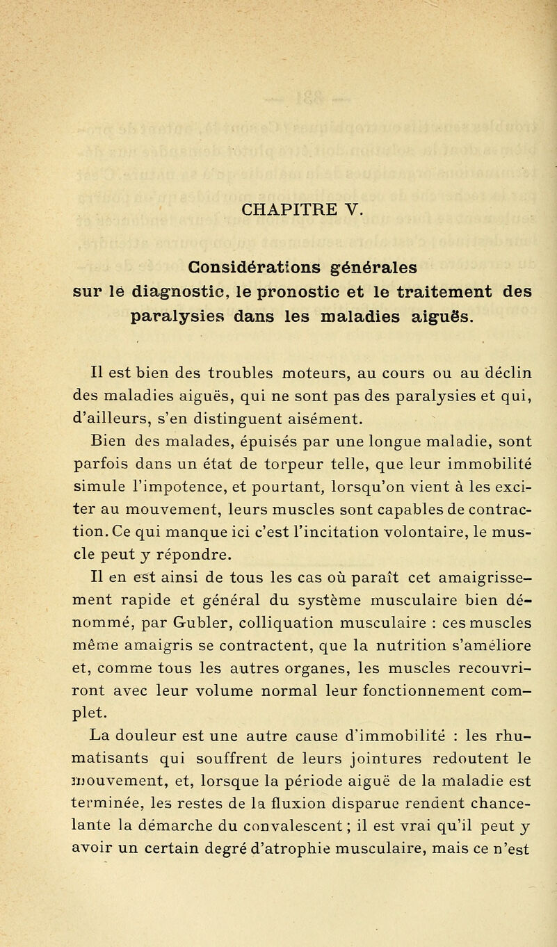 Considérations générales sur lé diagnostic, le pronostic et le traitement des paralysies dans les maladies aiguës. Il est bien des troubles moteurs, au cours ou au déclin des maladies aiguës, qui ne sont pas des paralysies et qui, d'ailleurs, s'en distinguent aisément. Bien des malades, épuisés par une longue maladie, sont parfois dans un état de torpeur telle, que leur immobilité simule l'impotence, et pourtant, lorsqu'on vient à les exci- ter au mouvement, leurs muscles sont capables de contrac- tion. Ce qui manque ici c'est l'incitation volontaire, le mus- cle peut y répondre. Il en est ainsi de tous les cas où paraît cet amaigrisse- ment rapide et général du système musculaire bien dé- nommé, par Gubler, colliquation musculaire : ces muscles même amaigris se contractent, que la nutrition s'améliore et, comme tous les autres organes, les muscles recouvri- ront avec leur volume normal leur fonctionnement com- plet. La douleur est une autre cause d'immobilité : les rhu- matisants qui souffrent de leurs jointures redoutent le luouvement, et, lorsque la période aiguë de la maladie est terminée, les restes de la fluxion disparue rendent chance- lante la démarche du convalescent ; il est vrai qu'il peut y avoir un certain degré d'atrophie musculaire, mais ce n'est