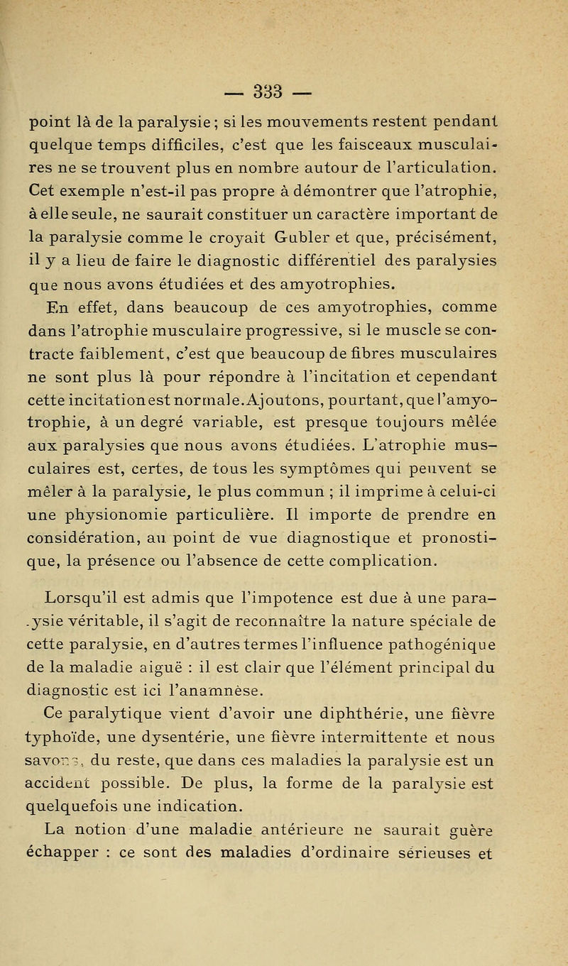 — 383 — point là de la paralysie ; si les mouvements restent pendant quelque temps difficiles, c'est que les faisceaux musculai- res ne se trouvent plus en nombre autour de l'articulation. Cet exemple n'est-il pas propre à démontrer que l'atrophie, à elle seule, ne saurait constituer un caractère important de la paralysie comme le croyait Gubler et que, précisément, il y a lieu de faire le diagnostic différentiel des paralysies que nous avons étudiées et des amyotrophies. En effet, dans beaucoup de ces amyotrophies, comme dans l'atrophie musculaire progressive, si le muscle se con- tracte faiblement, c'est que beaucoup de fibres musculaires ne sont plus là pour répondre à l'incitation et cependant cette incitationest normale.Ajoutons, pourtant, que l'amyo- trophie, à un degré variable, est presque toujours mêlée aux paralysies que nous avons étudiées. L'atrophie mus- culaires est, certes, de tous les symptômes qui peuvent se mêler à la paralysie, le plus commun ; il imprime à celui-ci une physionomie particulière. Il importe de prendre en considération, au. point de vue diagnostique et pronosti- que, la présence ou l'absence de cette complication. Lorsqu'il est admis que l'impotence est due à une para- .ysie véritable, il s'agit de reconnaître la nature spéciale de cette paralysie, en d'autres termes l'influence pathogénique de la maladie aiguë : il est clair que l'élément principal du diagnostic est ici l'anamnèse. Ce paralytique vient d'avoir une diphthérie, une fièvre typhoïde, une dysenterie, une fièvre intermittente et nous savoT, du reste, que dans ces maladies la paralj^sie est un accident possible. De plus, la forme de la paralj^sie est quelquefois une indication. La notion d'une maladie antérieure ne saurait guère échapper : ce sont des maladies d'ordinaire sérieuses et