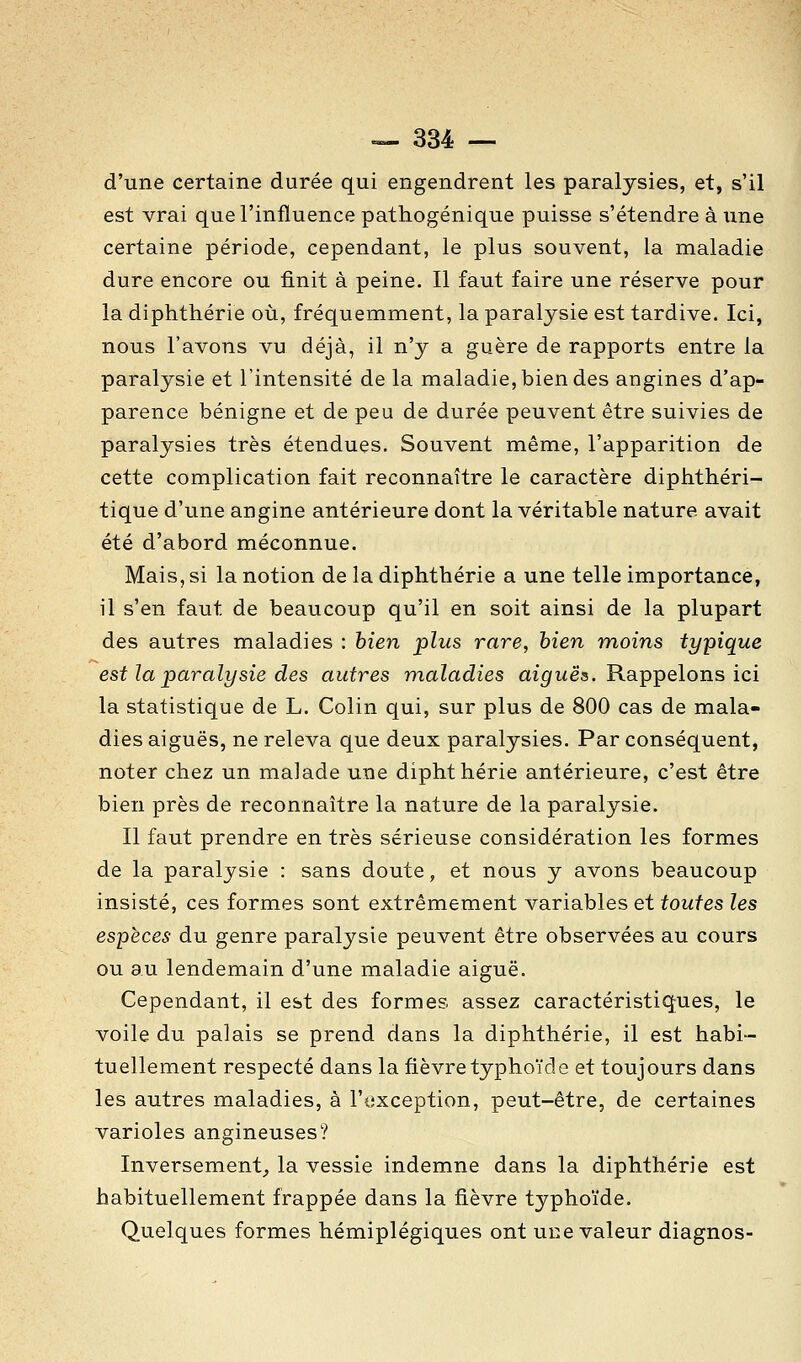 d'une certaine durée qui engendrent les paralysies, et, s'il est vrai que l'influence pathogénique puisse s'étendre à une certaine période, cependant, le plus souvent, la maladie dure encore ou finit à peine. Il faut faire une réserve pour la diphthérie où, fréquemment, la paralysie est tardive. Ici, nous l'avons vu déjà, il n'y a guère de rapports entre la paralysie et l'intensité de la maladie, bien des angines d'ap- parence bénigne et de peu de durée peuvent être suivies de paralysies très étendues. Souvent même, l'apparition de cette complication fait reconnaître le caractère diphtliéri- tique d'une angine antérieure dont la véritable nature avait été d'abord méconnue. Mais, si la notion de la diphthérie a une telle importance, il s'en faut de beaucoup qu'il en soit ainsi de la plupart des autres maladies : bien plus rare, bien moins typique est la paralysie des autres maladies m'^wës. Rappelons ici la statistique de L. Colin qui, sur plus de 800 cas de mala- dies aiguës, ne releva que deux paralysies. Par conséquent, noter chez un malade une diphthérie antérieure, c'est être bien près de reconnaître la nature de la paralysie. Il faut prendre en très sérieuse considération les formes de la paralysie : sans doute, et nous y avons beaucoup insisté, ces formes sont extrêmement variables et toutes les espèces du genre paralysie peuvent être observées au cours ou au lendemain d'une maladie aiguë. Cependant, il est des formes assez caractéristiques, le voile du palais se prend dans la diphthérie, il est habi- tuellement respecté dans la fièvre typho'ide et toujours dans les autres maladies, à l'exception, peut-être, de certaines varioles angineuses? Inversement^ la vessie indemne dans la diphthérie est habituellement frappée dans la fièvre typhoïde. Quelques formes hémiplégiques ont une valeur diagnos-
