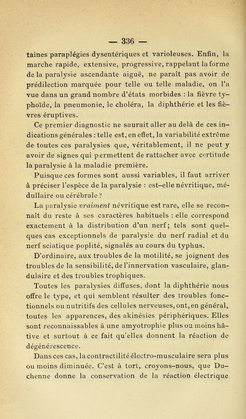 taines paraplégies dysentériques et varioleuses. Enfin, la marche rapide, extensive, progressive, rappelant la forme de la paralysie ascendante aigaë, ne paraît pas avoir de prédilection marquée pour telle ou telle maladie, on l'a vue dans un grand nombre d'états morbides : la fièvre ty- phoïde, la pneumonie, le choléra, la diphthérie et les fiè- vres éruptives. Ce premier diagnostic ne saurait aller au delà de ces in- dications générales : telle est, en effet, la variabilité extrême de toutes ces paralysies que, véritablement, il ne peut y avoir de signes qui permettent de rattacher avec certitude la paralysie à la maladie première. Puisque ces formes sont aussi variables, il faut arriver à préciser l'espèce de la paralysie : est-elle névritique, mé- dullaire ou cérébrale ? La paralysie vraiment névritique est rare, elle se recon- naît du reste à ses caractères habituels : elle correspond exactement à la distribution d'un nerf; tels sont quel- ques cas exceptionnels de paralysie du nerf radial et du nerf sciatique poplité, signalés au cours du typhus. D'ordinaire, aux troubles de la motilité, se joignent des troubles de la sensibilité, de l'innervation vasculaire, glan- dulaire et des troubles trophiques. Toutes les paralysies diffuses, dont la diphthérie nous offre le type, et qui semblent résulter des troubles fonc- tionnels ou nutritifs des cellules nerveuses, ont, en général, toutes les apparences, des akinésies périphériques. Elles sont reconnaissables aune amyotrophie plus ou moins hâ- tive et surtout à ce fait qu'elles donnent la réaction de dégénérescence- Dans ces cas, la contractilité électro-musculaire sera plus ou moins diminuée. C'est à tort, croyons-nous, que Du- chenne donne la conservation de la réaction électrique