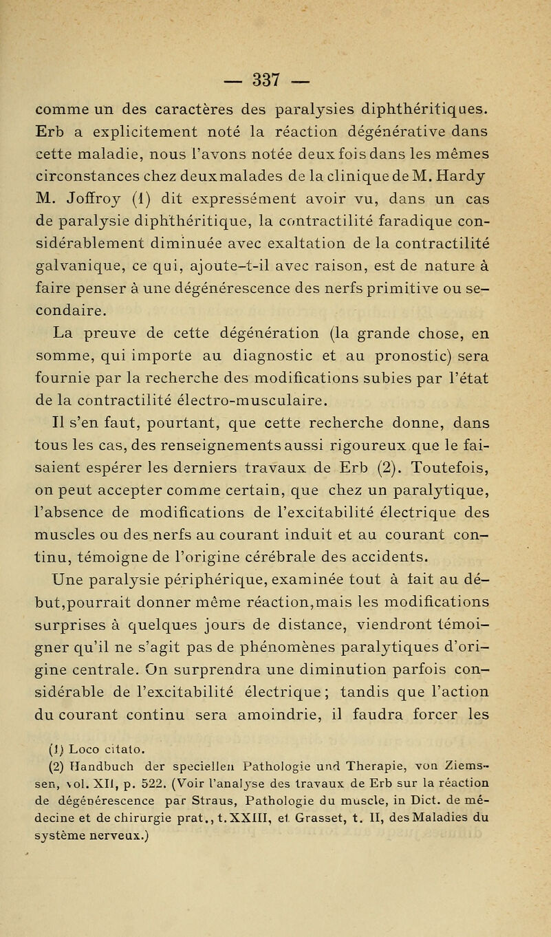 comme un des caractères des paralysies diphthéritiques. Erb a explicitement noté la réaction dégénérative dans cette maladie, nous l'avons notée deux fois dans les mêmes circonstances chez deuxmalades de la clinique de M. Hardy M. Joffroy (1) dit expressément avoir vu, dans un cas de paralysie diphthéritique, la contractilité faradique con- sidérablement diminuée avec exaltation de la contractilité galvanique, ce qui, ajoute-t-il avec raison, est de nature à faire penser à une dégénérescence des nerfs primitive ou se- condaire. La preuve de cette dégénération (la grande chose, en somme, qui importe au diagnostic et au pronostic) sera fournie par la recherche des modifications subies par l'état de la contractilité électro-musculaire. Il s'en faut, pourtant, que cette recherche donne, dans tous les cas, des renseignements aussi rigoureux que le fai- saient espérer les derniers travaux de Erb (2). Toutefois, on peut accepter comme certain, que chez un paralytique, l'absence de modifications de l'excitabilité électrique des muscles ou des nerfs au courant induit et au courant con- tinu, témoigne de l'origine cérébrale des accidents. Une paralysie périphérique, examinée tout à tait au dé- but,pourrait donner même réaction,mais les modifications surprises à quelques jours de distance, viendront témoi- gner qu'il ne s'agit pas de phénomènes paralytiques d'ori- gine centrale. On surprendra une diminution parfois con- sidérable de l'excitabilité électrique ; tandis que l'action du courant continu sera amoindrie, il faudra forcer les (!) Loco citato. (2) Tïandbuch der specielleii Pathologie und Thérapie, von Ziems- sen, vol. XII, p. 522. (Voir l'analj-se des travaux de Erb sur la réaction de dégénérescence par Straus, Pathologie du muscle, in Dict. de mé- decine et de chirurgie prat., t.XXlII, et Grasset, t. II, desMaladies du système nerveux.)