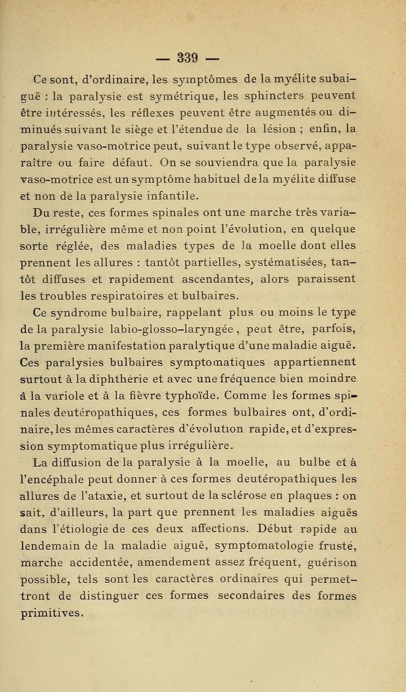 Ce sont, d'ordinaire, les symptômes de la myélite subai- guë : la paralysie est symétrique, les sphincters peuvent être iutéressés, les réflexes peuvent être augmentés ou di- minués suivant le siège et l'étendue de la lésion ; enfin, la paralysie vaso-motrice peut, suivant le type observé, appa- raître ou faire défaut. On se souviendra que la paralysie vaso-motrice est un symptôme habituel delà myélite diffuse et non de la paralysie infantile. Du reste, ces formes spinales ont une marche très varia- ble, irrégulière même et non point l'évolution, en quelque sorte réglée, des maladies types de la moelle dont elles prennent les allures : tantôt partielles, systématisées, tan- tôt diffuses et rapidement ascendantes, alors paraissent les troubles respiratoires et bulbaires. Ce syndrome bulbaire, rappelant plus ou moins le type de la paralysie labio-glosso-laryngée , peut être, parfois, la première manifestation paralytique d'une maladie aiguë. Ces paralysies bulbaires symptomatiques appartiennent surtout à la diphthêrie et avec une fréquence bien moindre à la variole et à la fièvre typhoïde. Comme les formes spi- nales deutéropathiques, ces formes bulbaires ont, d'ordi- naire, les mêmes caractères d'évolution rapide, et d'expres- sion symptomatique plus irrégulière. La diffusion de la paralysie à la moelle, au bulbe et à l'encéphale peut donner à ces formes deutéropathiques les allures de l'ataxie, et surtout de la sclérose en plaques : on sait, d'ailleurs, la part que prennent les maladies aiguës dans rétiologie de ces deux affections. Début rapide au lendemain de la maladie aiguë, symptomatologie fruste, marche accidentée, amendement assez fréquent, guérison possible, tels sont les caractères ordinaires qui permet- tront de distinguer ces formes secondaires des formes primiitives.