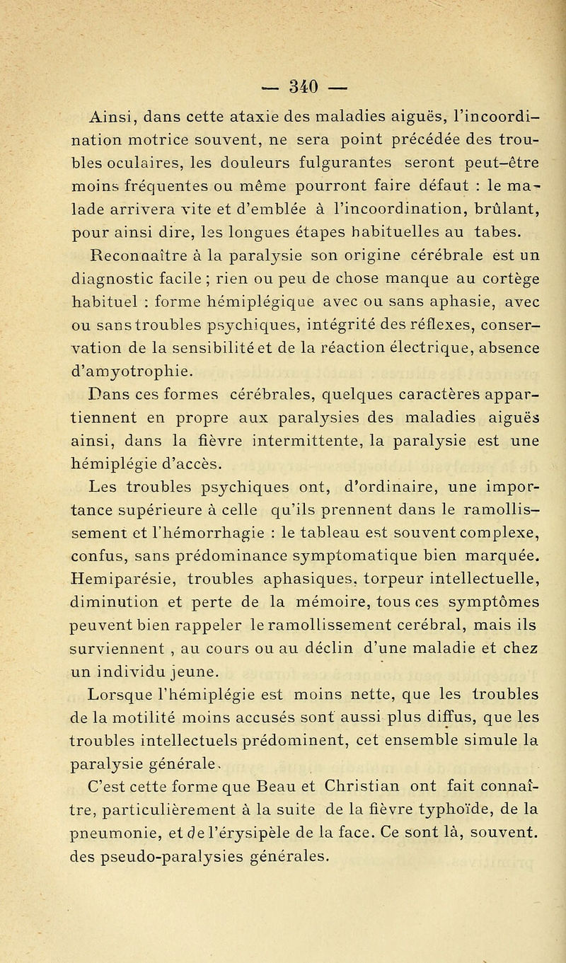 Ainsi, dans cette ataxie des maladies aiguës, l'incoordi- nation motrice souvent, ne sera point précédée des trou- bles oculaires, les douleurs fulgurantes seront peut-être moins fréquentes ou même pourront faire défaut : le ma- lade arrivera vite et d'emblée à l'incoordination, brûlant, pour ainsi dire, les longues étapes habituelles au tabès. Reconnaître à la paralysie son origine cérébrale est un diagnostic facile ; rien ou peu de chose manque au cortège habituel : forme hémiplégique avec ou sans aphasie, avec ou sans troubles psychiques, intégrité des réflexes, conser- vation de la sensibilité et de la réaction électrique, absence d'amyotrophie. Dans ces formes cérébrales, quelques caractères appar- tiennent en propre aux paralysies des maladies aiguës ainsi, dans la fièvre intermittente, la paralysie est une hémiplégie d'accès. Les troubles psychiques ont, d'ordinaire, une impor- tance supérieure à celle qu'ils prennent dans le ramollis- sement et l'hémorrhagie : le tableau est souvent complexe, confus, sans prédominance symptomatique bien marquée. Hemiparésie, troubles aphasiques, torpeur intellectuelle, diminution et perte de la mémoire, tous ces symptômes peuvent bien rappeler le ramollissement cérébral, mais ils surviennent , au cours ou au déclin d'une maladie et chez un individu jeune. Lorsque l'hémiplégie est moins nette, que les troubles de la motilité moins accusés sont aussi plus diffus, que les troubles intellectuels prédominent, cet ensemble simule la paralysie générale. C'est cette forme que Beau et Christian ont fait connaî- tre, particulièrement à la suite de la fièvre typhoïde, de la pneumonie, et del'érysipèle de la face. Ce sont là, souvent, des pseudo-paralysies générales.