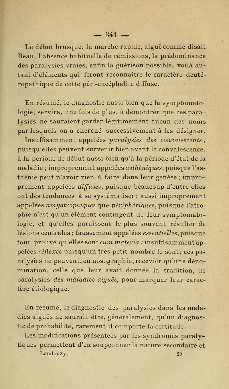 Le début brusque, la marche rapide, aiguë comme disait Beau, l'absence habituelle de rémissions, la prédominance des paralysies vraies, enfin la guérison possible, voilà au- tant d'éléments qui feront reconnaître le caractère deuté- ropathique de cette péri-encéphalite diffuse. En résumé, le diagnostic aussi bien que la sjmptomato- logie, servira, une fois de plus, à démontrer que ces para- lysies ne sauraient garder légitimement aucun des noms par lesquels on a cherché successivement à les désigner. Insuffisamment appelées paralysies des convalescents , puisqu'elles peuvent survenir bien avant la convalescence, à la période de début aussi bien qu'à la période d'état de la maladie ; improprement appelées asf/iéniqfwes, puisque l'as- thénie peut n'avoir rien à faire dans leur genèse ; impro- prement appelées diffuses, puisque beaucoup d'entre elles ont des tendances à se systématiser; aussi improprement appelées amyotrophiques que périphériques, puisque l'atro- phie n'est qu'un élément contingent de leur symptomato- logie, et qu'elles paraissent le plus souvent résulter de lésions centrales ; faussement appelées essentielles, puisque tout prouve qu'ellessont cwm materia/insuffisamment ap- pelées 7^é/ïexes puisqu'un très petit nombre le sont; ces pa- ralysies ne peuvent, en nosographie, recevoir qu'une déno- mination, celle que leur avait donnée la tradition, de paralysies des maladies aiguës, pour marquer leur carac- tère étiologique. En résumé, le diagnostic des paralysies dans les mala- dies aiguës ne saurait être, généralement, qu'un diagnos- tic de probabilité, rarement il comporte la certitude. Les modifications présentées par les syndromes paraly- tiques permettent d'en soupçonner la nature secondaire et Landouzj. 23