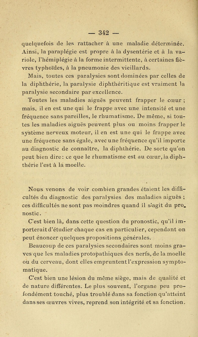 quelquefois de les rattacher à une maladie déterminée. Ainsi, la paraplégie est propre à la dysenterie et à la va- riole, l'hémiplégie à la forme intermittente, à certaines fiè-^ vres typhoïdes, à la pneumonie des vieillards. Mais, toutes ces paralysies sont dominées par celles de la diphthérie, la paralysie diphthéritique est vraiment la paralysie secondaire par excellence. Toutes les maladies aiguës peuvent frapper le cœur ; mais, il en est une qui le frappe avec une intensité et une fréquence sans pareilles, le rhumatisme. De même, si tou- tes les maladies aiguës peuvent plus ou moins frapper le système nerveux moteur, il en est une qui le frappe avec une fréquence sans égale, avec une fréquence qu'il importe au diagnostic de connaître, la diphthérie. De sorte qu'on peut bien dire: ce que le rhumatisme est au cœur, la diph- thérie l'est à la moelle. Nous venons de voir combien grandes étaient les diffi- cultés du diagnostic des paralysies des maladies aiguës ; ces difficultés ne sont pas moindres quand il s'agit du pro. nostic. C'est bien là, dans cette question du pronostic, qu'il im- porterait d'étudier chaque cas en particulier, cependant on peut énoncer quelques propositions générales. Beaucoup de ces paralysies secondaires sont moins gra- ves que les maladies protojDathiques des nerfs, de la moelle ou du cerveau, dont elles empruntent l'expression sympto- matique. C'est bien une lésion du même siège, mais de qualité et de nature différentes. Le plus souvent, l'organe peu pro- fondément touché, plus troublé dans sa fonction qu'atteint dans ses œuvres vives, reprend son intégrité et sa fonction.