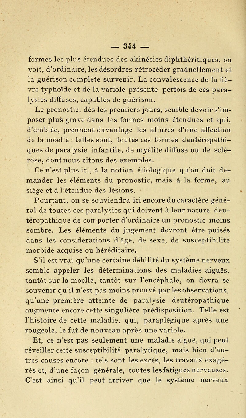 formes les plus étendues des akinésies diphthéritiques, on voit, d'ordinaire, les désordres rétrocéder graduellement et la guérison complète survenir. La convalescence de la fiè- vre typhoïde et de la variole présente perfois de ces para- lysies diffuses, capables de guérison. Le pronostic, dès les premiers jours, semble devoir s'im- poser plufe grave dans les formes moins étendues et qui, d'emblée, prennent davantage les allures d'une affection de la moelle : telles sont, toutes ces formes deuteropathi- ques de paralysie infantile, de myélite diffuse ou de sclé- rose, dont nous citons des exemples. Ce n'est plus ici, à la notion étiologique qu'on doit de- mander les éléments du pronostic, mais à la forme, au siège et à l'étendue des lésions. Pourtant, on se souviendra ici encore du caractère géné- ral de toutes ces paralysies qui doivent à leur nature deu- téropathique de comporter d'ordinaire un pronostic moins sombre. Les éléments du jugement devront être puisés dans les considérations d'âge, de sexe, de susceptibilité morbide acquise ou héréditaire. S'il est vrai qu'une certaine débilité du système nerveux semble appeler les déterminations- des maladies aiguës, tantôt sur la moelle, tantôt sur l'encéphale, on devra se souvenir qu'il n'est pas moins prouvé par les observations, qu'une première atteinte de paralysie deutéropathique augmente encore cette singulière prédisposition. Telle est l'histoire de cette maladie, qui, paraplégique après une rougeole, le fut de nouveau après une variole. Et, ce n'est pas seulement une maladie aiguë, qui peut réveiller cette susceptibilité paralytique, mais bien d'au- tres causes encore ; tels sont les excès, les travaux exagé- rés et, d'une façon générale, toutes les fatigues nerveuses. C'est ainsi qu'il peut arriver que le système nerveux