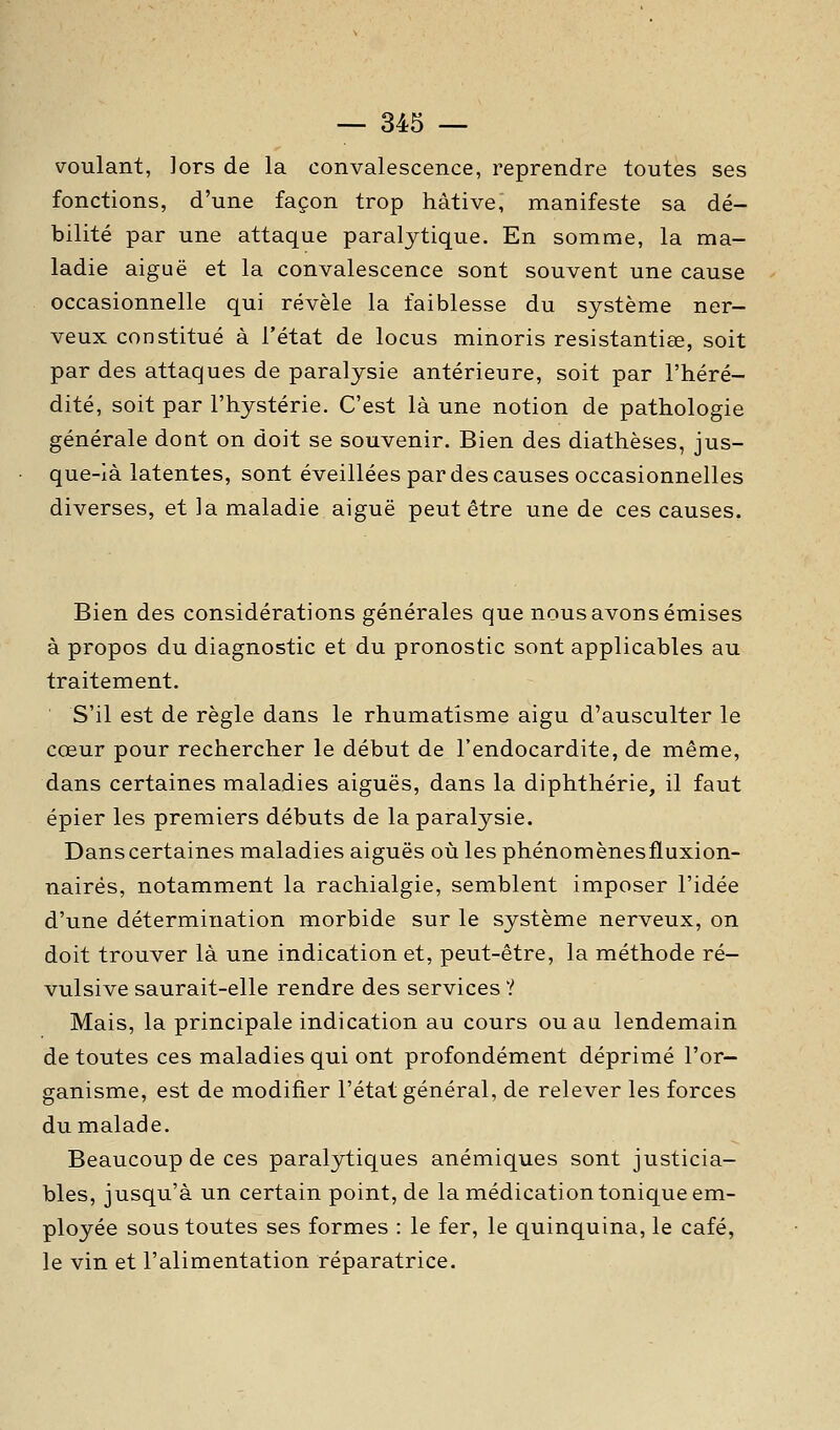 voulant, lors de la convalescence, reprendre toutes ses fonctions, d'une façon trop hâtive, manifeste sa dé- bilité par une attaque paralytique. En somme, la ma- ladie aiguë et la convalescence sont souvent une cause occasionnelle qui révèle la faiblesse du système ner- veux constitué à l'état de locus minoris resistantiœ, soit par des attaques de paralysie antérieure, soit par l'héré- dité, soit par l'hystérie. C'est là une notion de pathologie générale dont on doit se souvenir. Bien des diathèses, jus- que-ià latentes, sont éveillées par des causes occasionnelles diverses, et la maladie aiguë peut être une de ces causes. Bien des considérations générales que nous avons émises à propos du diagnostic et du pronostic sont applicables au traitement. ■ S'il est de règle dans le rhumatisme aigu d'ausculter le cœur pour rechercher le début de l'endocardite, de même, dans certaines maladies aiguës, dans la diphthérie, il faut épier les premiers débuts de la paralysie. Danscertaines maladies aiguës où les phénomènesfluxion- nairés, notamment la rachialgie, semblent imposer l'idée d'une détermination morbide sur le système nerveux, on doit trouver là une indication et, peut-être, la méthode ré- vulsive saurait-elle rendre des services ? Mais, la principale indication au cours ou au lendemain de toutes ces maladies qui ont profondément déprimé l'or- ganisme, est de modifier l'état général, de relever les forces du malade. Beaucoup de ces paralytiques anémiques sont justicia- bles, jusqu'à un certain point, de la médication tonique em- ployée sous toutes ses formes : le fer, le quinquina, le café, le vin et l'alimentation réparatrice.