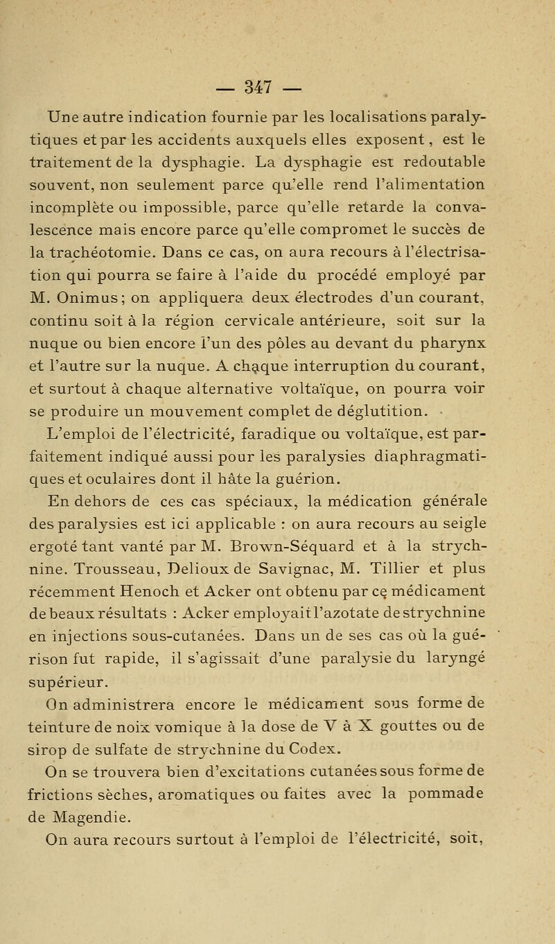 Une autre indication fournie par les localisations paraly- tiques et par les accidents auxquels elles exposent, est le traitement de la dysphagie. La dysphagie est redoutable souvent, non seulement parce c[u'elle rend l'alimentation incomplète ou impossible, parce qu'elle retarde la conva- lescence mais encore parce qu'elle compromet le succès de la trachéotomie. Dans ce cas, on aura recours àl'électrisa- tion qui pourra se faire à l'aide du procédé employé par M. Onimus; on appliquera deux électrodes d'un courant, continu soit à la région cervicale antérieure, soit sur la nuque ou bien encore l'un des pôles au devant du pharynx et l'autre sur la nuque. A chaque interruption du courant, et surtout à chaque alternative voltaïque, on pourra voir se produire un mouvement complet de déglutition. L'emploi de l'électricité, faradique ou voltaïque, est par- faitement indiqué aussi pour les paralysies diaphragmati- ques et oculaires dont il hâte la guérion. En dehors de ces cas spéciaux, la médication générale des paralysies est ici applicable : on aura recours au seigle ergoté tant vanté par M. Brov^n-Séquard et à la strych- nine. Trousseau, Delioux de Savignac, M. Tillier et plus récemment Henoch et Acker ont obtenu par cq médicament de beaux résultats : Acker employait l'azotate de strychnine en injections sous-cutanées. Dans un de ses cas où la gué- rison fut rapide, il s'agissait d'une paralysie du laryngé supérieur. On administrera encore le médicament sous forme de teinture de noix vomique à la dose de V à X gouttes ou de sirop de sulfate de strychnine du Codex. On se trouvera bien d'excitations cutanées sous forme de frictions sèches, aromatiques ou faites avec la pommade de Magendie. On aura recours surtout à l'emploi de l'électricité, soit,