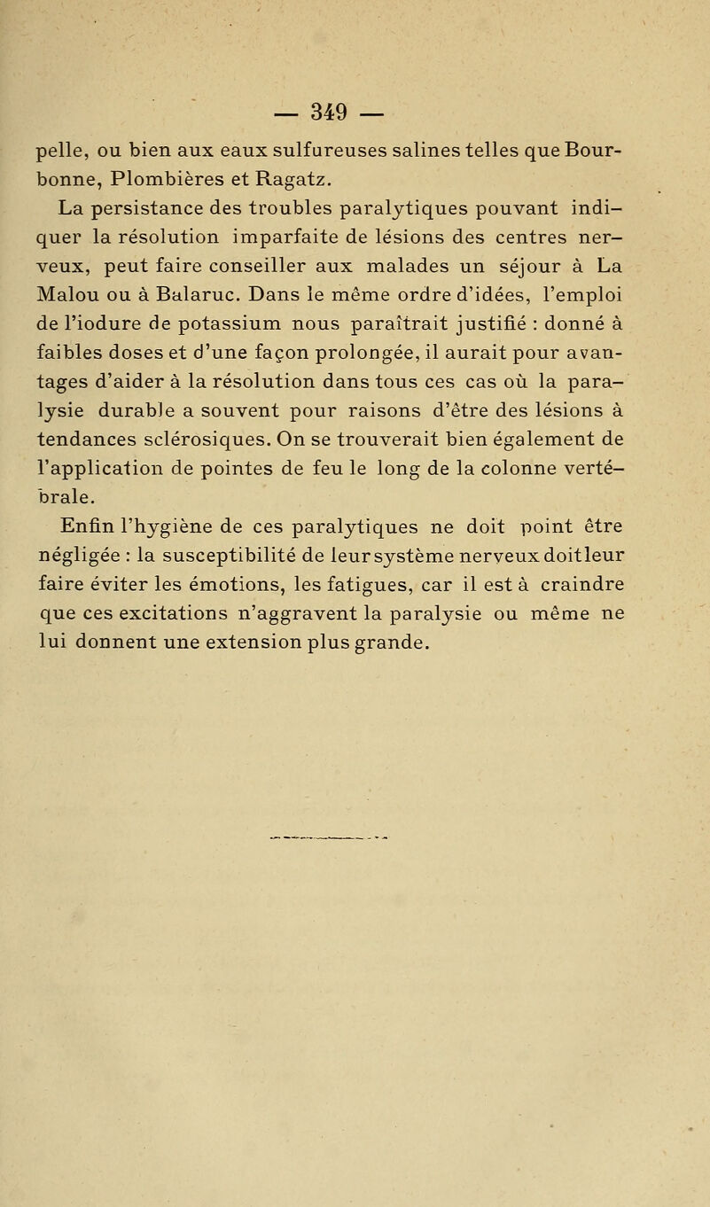 pelle, ou bien aux eaux sulfureuses salines telles que Bour- bonne, Plombières et Ragatz. La persistance des troubles paralytiques pouvant indi- quer la résolution imparfaite de lésions des centres ner- veux, peut faire conseiller aux malades un séjour à La Malou ou à Balaruc. Dans le même ordre d'idées, l'emploi de l'iodure de potassium nous paraîtrait justifié : donné à faibles doses et d'une façon prolongée, il aurait pour avan- tages d'aider à la résolution dans tous ces cas où la para- lysie durable a souvent pour raisons d'être des lésions à tendances sclérosiques. On se trouverait bien également de l'application de pointes de feu le long de la colonne verté- brale. Enfin l'hygiène de ces paralytiques ne doit point être négligée : la susceptibilité de leur système nerveux doitleur faire éviter les émotions, les fatigues, car il est à craindre que ces excitations n'aggravent la paralysie ou même ne lui donnent une extension plus grande.