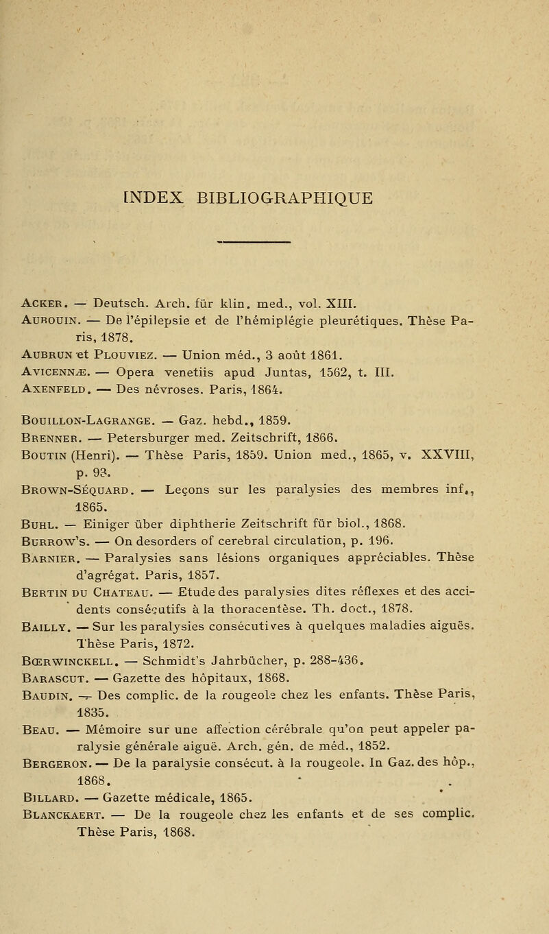 [NDEX BIBLIOGRAPHIQUE ACKER. — Deutsch. Arch. fur klin. med., vol. XIII. AuROUiN. — De l'épilepsie et de l'hémiplégie pleurétiques. Thèse Pa- ris, 1878. AuBRUN-et Plouviez. — Union méd., 3 août 1861. AviCENN^. — Opéra venetiis apud Juntas, 1562, t. III. AxENFELD. — Des névroses. Paris, 1864. Bouillon-Lagrange. — Gaz. hebd., 1859. Brenneb. — Petersburger med. Zeitschrift, 1866. BouTiN (Henri). — Thèse Paris, 1859. Union med., 1865, v. XXVIII, p. 93. Brown-Séquard. — Leçons sur les paralysies des membres inf,, 1865. BuHL. — Einiger ûber diphtherie Zeitschrift fur biol., 1868. BuRROw's. — On desorders of cérébral circulation, p. 196. Babnier. — Paralysies sans lésions organiques appréciables. Thèse d'agrégat. Paris, 1857. Bertin du Château. — Etude des paralysies dites réflexes et des acci- dents consécutifs à la thoracentèse. Th. doct., 1878. Bailly. —Sur les paralysies consécutives à quelques maladies aiguës. Thèse Paris, 1872. Bœrwinckell. — Schmidt's Jahrbùcher, p. 288-436. Barascut. — Gazette des hôpitaux, 1868. Baudin. -t- Des compile, de la rougeole chez les enfants. Thèse Paris, 1835. Beau. — Mémoire sur une affection cérébrale qu'on peut appeler pa- ralysie générale aiguë. Arch. gén. de méd., 1852. Bergeron. — De la paralysie consécut. à la rougeoie. In Gaz. des hôp., 1868. Billard. — Gazette médicale, 1865. Blanckaert. — De la rougeole chez les enfants et de ses complic. Thèse Paris, 1868.