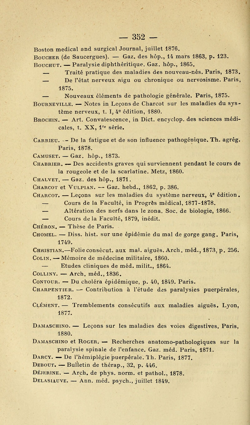 Boston médical and surgical Journal, juillet 1876. Boucher (de Saucergues). — Gaz. des hôp., 14 mars 1863, p. 123. BoucHUT. —Paralysie diphthéritique. Gaz. hôp., 1865. — Traité pratique des maladies des nouveau-nés. Paris, 1873, — De l'état nerveux aigu ou chronique ou nervosisme. Paris, 1875. — Nouveaux éléments de pathologie générale. Paris, 1875. BouRNEViLLE, — Notes in Leçons de Charcot sur les maladies du sys- tème nerveux, t. I, 4^ édition, 1880. Brochin. — Art. Convalescence, in Dict. encyclop. des sciences médi- cales, t. XX, l''e série. Carrieu. - De la fatigue et de son influence pathogénique. Th. agrég. Paris, 1878. Camuset. — Gaz. hôp., 1873. Charrier. — Des accidents graves qui surviennent pendant le cours de la rougeole et de la scarlatine. Metz, 1860. Chalvet. — Gaz. des hôp., 1871. Charcot et Vulpian. — Gaz. hebd., 1862, p. 386. Charcot. — Leçons sur les maladies du système nerveux, 4® édition. — Cours de la Faculté, in Progrès médical, 1877-1878. — Altération des nerfs dans le zona. Soc. de biologie, 1866. — Cours delà Faculté, 1879, inédit. Chéron. — Thèse de Paris. Chomel. — Diss. hist. sur une épidémie du mal de gorge gang. Paris, 1749. Christian.—Folieconsécut. aux mal. aiguës. Arch. méd., 1873, p. 256. Colin. —Mémoire de médecine militaire, 1860. — Etudes cliniques de méd. milit., 1864. COLLINY. — Arch. méd., 1836. Contour. — Du choléra épidémique, p. 40, 1849. Paris. Charpentier. — Contribution à l'étude des paralysies puerpérales^ 1872. Clément. — Tremblements consécutifs aux maladies aiguës. Lyon, 1877. Damaschino. — Leçons sur les maladies des voies digestives. Paris, 1880. Damaschino et Roger. — Recherches anatomo-pathologiques sur la paralysie spinale de l'enfance. Gaz. méd. Paris, 1871. Darcy. — De l'hémiplégie puerpérale. 1 h. Paris, 1877. Debout. — Bulletin de thérap., 32, p. 446. DÉJERINE. — Arch. de phys. norm. et pathol., 1878. Delasiauve. — Ann. méd. psych., juillet 1849.