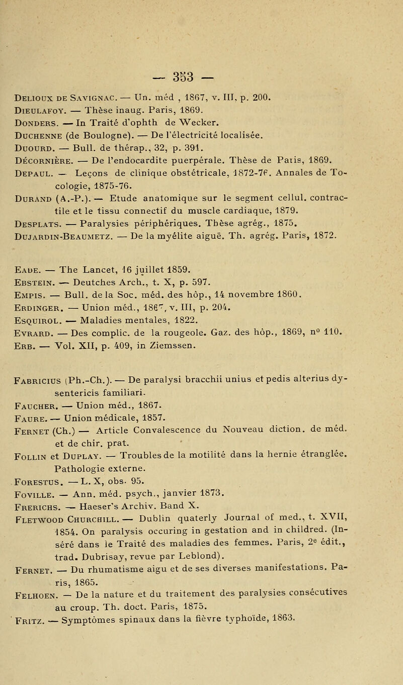 Delioux de Savignac. — Un. méd , 1867, v. III, p. 200. DiEULAFOY. — Thèse inaug. Paris, 1869. DoNDERS. — In Traité d'ophth de Wecker. DucHENNE (de Boulogne). — De l'électricité localisée. DuoURD. — Bull, de thérap., 32, p. 391. DÉCORNIÈRE. — De l'endocardite puerpérale. Thèse de Paiis, 1869. Depaul. — Leçons de clinique obstétricale, 1872-7f. Annales de To- cologie, 1875-76. Durand (A.-P.). — Etude anatomique sur le segment cellul. contrac- tile et le tissu connectif du muscle cardiaque, 1879. Desplats. — Paralysies périphériques. Thèse agrég., 1875. Dujardin-Beaumetz. — De la myélite aiguë. Th. agrég. Paris, 1872. Eaue. — The Lancet, 16 juillet 1859. Ebstein. — Deutches Arch., t. X, p. 597. Empis. — Bull, delà Soc. méd. des hôp., 14 novembre 1860. Erdinger. — Union méd., ISfi^, v. III, p. 204. ESQUIROL. — Maladies mentales, 1822. Evrard. —Des compile, de la rougeole. Gaz. des hôp., 1869, no 110. Erb. — Vol. XII, p. 409, in Ziemssen. Fabricius (Ph.-Ch.). — De paralysi bracchii unius etpedis alterius dy- sentericis familiari- Faucher. — Union méd., 1867. Faure. — Union médicale, 1857. Fernet (Ch.)— Article Convalescence du Nouveau diction, de méd. et de chir. prat. FoLLiN et DuPLAY. — Troubles de la motilité dans la hernie étranglée. Pathologie externe. FORESTUS. —L.X, obs. 95. FoviLLE. — Ann. méd. psych., janvier 1873. Frerichs. — Haeser's Archiv. Band X. Fletwood Churchill.— Dublin quaterly Journal of med., t. XVII, •1854. On paralysis occuring in gestation and in childred. (In- séré dans le Traité des maladies des femmes. Paris, 2^ édit., trad. Dubrisaj', revue par Leblond). Fernet. Du rhumatisme aigu et de ses diverses manifestations. Pa- ris, 1865. Felhoen. — De la nature et du traitement des paralysies consécutives au croup. Th. doct. Paris, 1875. Fritz. — Symptômes spinaux dans la fièvre typhoïde, 1863.