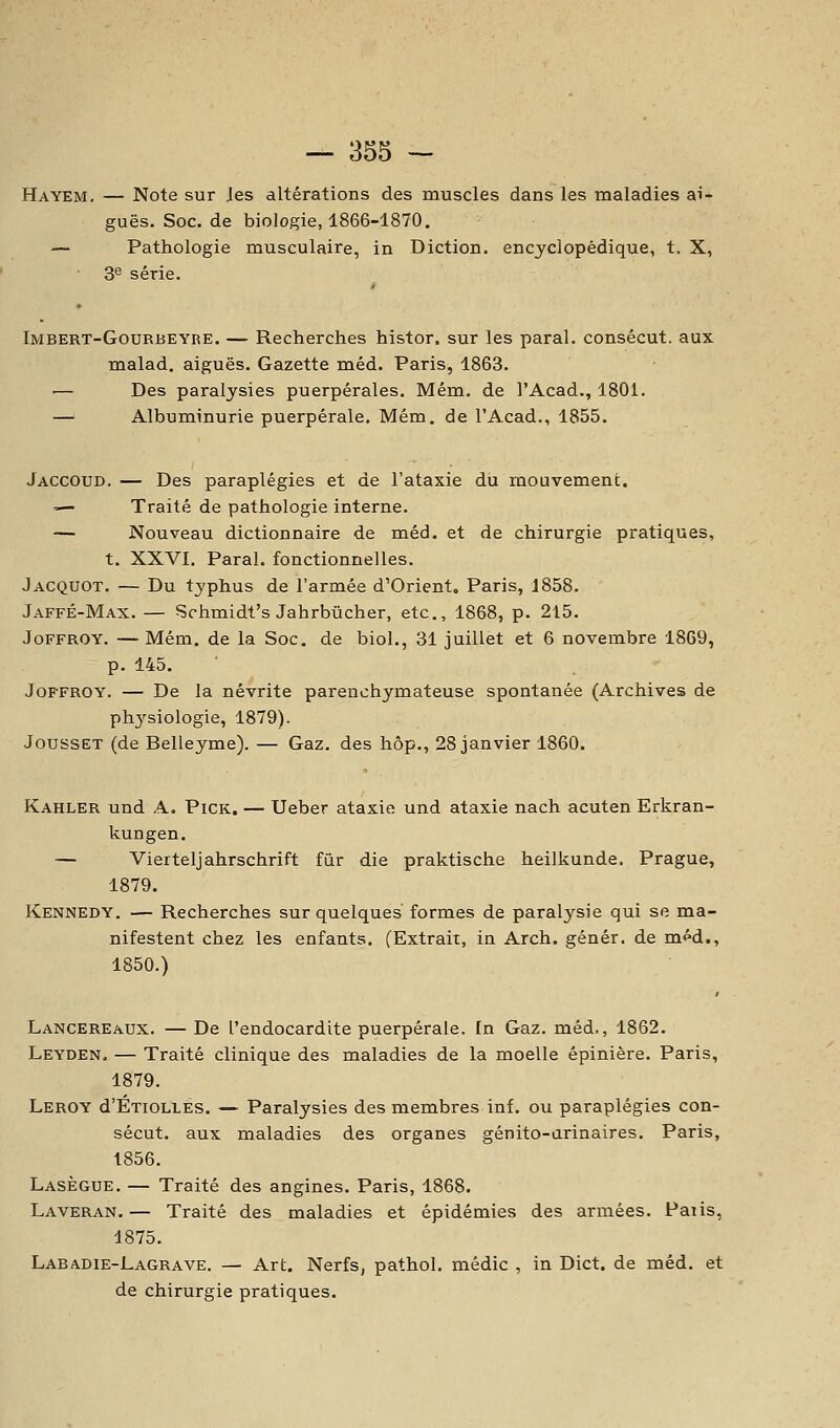 Hayem. — Note sur les altérations des muscles dans les maladies ai- guës. Soc. de biologie, 1866-1870. — Pathologie musculaire, in Diction, encyclopédique, t. X, 3'' série. Imbert-Gourbeyre. — Recherches histor. sur les parai, consécut. aux malad. aiguës. Gazette méd. Paris, 1863. — Des paralysies puerpérales. Mém. de l'Acad., 1801. — Albuminurie puerpérale. Mém. de l'Acad., 1855. Jaccoud. — Des paraplégies et de l'ataxie du mouvement. — Traité de pathologie interne. — Nouveau dictionnaire de méd. et de chirurgie pratiques, t. XXVI. Parai, fonctionnelles. Jacquot. — Du typhus de l'armée d'Orient, Paris, 1858. Jaffé-Max.— Schmidt's Jahrbûcher, etc., 1868, p. 215. JoFFROY. — Mém. de la Soc. de biol., 31 juillet et 6 novembre 1869, p. 145. JoFFROY. — De la névrite parenchymateuse spontanée (Archives de ph3'-siologie, 1879). JoussET (de Belleyme). — Gaz. des hôp., 28 janvier 1860. Kahler und A. Pick. — Ueber ataxie und ataxie nach acuten Erkran- kungen. — Vierteljahrschrift fur die praktische heilkunde. Prague, 1879. Kennedy. — Recherches sur quelques formes de paralysie qui se ma- nifestent chez les enfants. (Extrait, in Arch. génér. de m<^d., 1850.) Lancereaux. — De l'endocardite puerpérale, [n Gaz. méd., 1862. Leyden, — Traité clinique des maladies de la moelle épinière. Paris, 1879. Leroy d'ÉxioLLÉs. — Paralysies des membres inf. ou paraplégies con- sécut. aux maladies des organes génito-urinaires. Paris, 1856. Lasègue. — Traité des angines. Paris, 1868. Laveran.— Traité des maladies et épidémies des armées. Paiis, 1875. Lab/vdie-Lagrave. — Art. Nerfs, pathol. médic , in Dict. de méd. et de chirurgie pratiques.