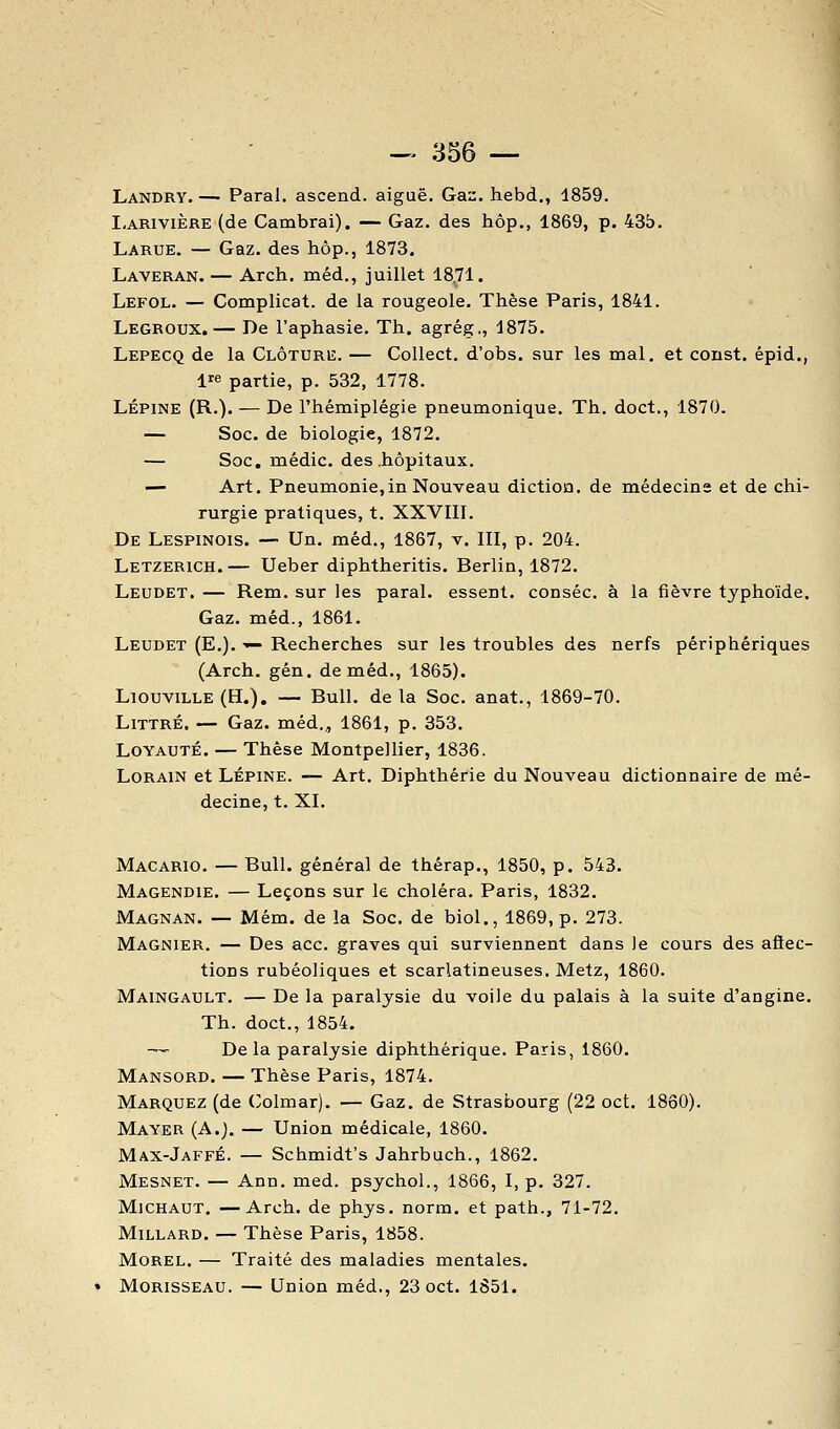 Landry. —■ Parai, ascend. aiguë. Gas. hebd., 1859. I-ARiviÈRE (de Cambrai). — Gaz. des hôp., 1869, p. 43b. Larue. — Gaz. des hôp., 1873, Laveran. — Arch. méd., juillet 18.71. Lefol. — Complicat. de la rougeole. Thèse Paris, 1841. Legroux. — De l'aphasie. Th. agrég., 1875. Lepecq de la Clôture. — CoUect. d'obs. sur les mal. et const. épid., ire partie, p. 532, 1778. LÉPiNE (R.). — De l'hémiplégie pneumonique. Th. doct., 1870. — Soc. de biologie, 1872. — Soc. médic. des .hôpitaux. — Art. Pneumonie,in Nouveau diction, de médecine et de chi- rurgie pratiques, t. XXVIII. De Lespinois. —• Un. méd., 1867, v, III, p. 204. Letzerich.— Ueber diphtheritis. Berlin, 1872. Leudet. — Rem. sur les parai, essent. conséc. à la fièvre typhoïde. Gaz. méd., 1861. Leudet (E.). -^ Recherches sur les troubles des nerfs périphériques (Arch. gén, de méd,, 1865). LiouviLLE (H.). — Bull, de la Soc, anat., 1869-70. LiTTRÉ. — Gaz. méd., 1861, p. 353. Loyauté. — Thèse Montpellier, 1836. LoRAiN et LÉPINE. — Art. Diphthérie du Nouveau dictionnaire de mé- decine, t. XI. Macario. — Bull, général de thérap., 1850, p. 543. Magendie. — Leçons sur le choléra. Paris, 1832. Magnan. — Mém. de la Soc. de biol., 1869, p. 273. Magnier. — Des ace. graves qui surviennent dans le cours des aflec- tions rubéoliques et scarlatineuses. Metz, 1860. Maingault. — De la paralysie du voile du palais à la suite d'angine. Th. doct., 1854. — De la paralysie diphthérique. Paris, 1860. Mansord. — Thèse Paris, 1874. Marquez (de (^olmar). — Gaz. de Strasbourg (22 oct. 1860). Mayer (A.). — Union médicale, 1860. Max-JaffÉ. — Schmidt's Jahrbuch., 1862. Mesnet. — Ann, med. psychol., 1866, I, p. 327. Michaut, —Arch. de phys. norm. et path., 71-72. Millard. — Thèse Paris, 1858. MOREL. — Traité des maladies mentales. Morisseau. — Union méd., 23 oct. 1851.
