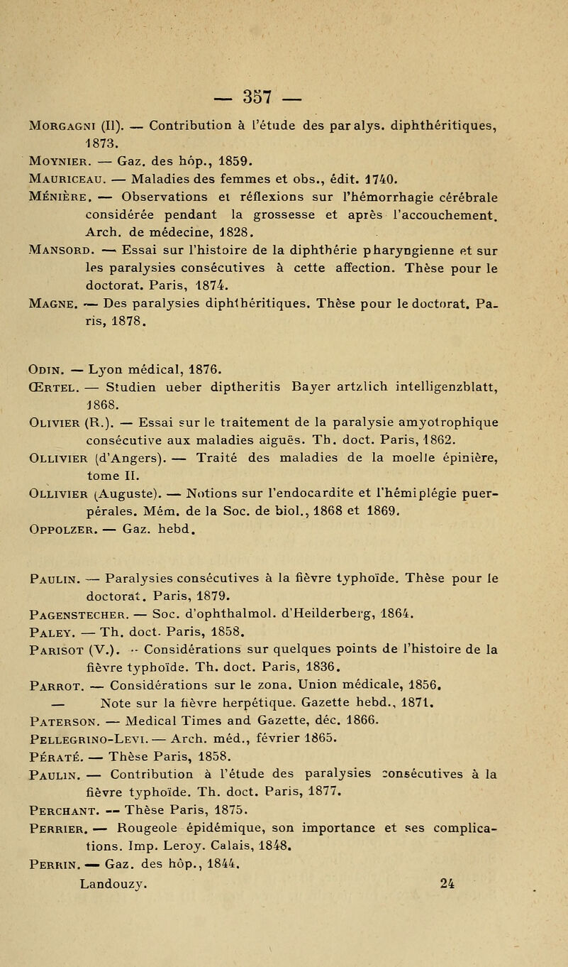 MoRGAGNi (II). — Contribution à l'étude des paralys. diphthéritiques, 1873. MoYNiER. — Gaz. des hôp., 1859- Mauriceau. — Maladies des femmes et obs., édit. 1740. MÉNIÈRE. — Observations et réflexions sur l'hémorrhagie cérébrale considérée pendant la grossesse et après l'accouchement. Arch. de médecine, 1828. Mansord. — Essai sur l'histoire de la diphthérie pharyngienne et sur les paralysies consécutives à cette affection. Thèse pour le doctorat. Paris, 1874. Magne. — Des paralysies diphihéritiques. Thèse pour le doctorat. Pa- ris, 1878. Odtn. — Lj'on médical, 1876. Œrtel. — Studien ueber diptheritis Bayer artzlich intelligenzblatt, 1868. Olivier (R.)- — Essai sur le traitement de la paralysie amyotrophique consécutive aux maladies aiguës. Tb. doct. Paris, 1862. Ollivier (d'Angers). — Traité des maladies de la moelle épinière, tome II. Ollivier (Auguste). — Notions sur l'endocardite et l'hémiplégie puer- pérales. Mém. de la Soc. de biol., 1868 et 1869, Oppolzer. — Gaz. hebd. Paulin. — Paralysies consécutives à la fièvre typhoïde. Thèse pour le doctorat. Paris, 1879. Pagenstecher. — Soc. d'ophthalmol. d'Heilderberg, 1864. Paley. — Th. doct. Paris, 1858. Parisot (V.). •- Considérations sur quelques points de l'histoire de la fièvre typhoïde. Th. doct. Paris, 1836. Parrot. — Considérations sur le zona. Union médicale, 1856, — Note sur la fièvre herpétique. Gazette hebd., 1871. Paterson. — Médical Times and Gazette, déc. 1866. Pellegrino-Levi. — Arch. méd., février 1865. PÉRATÉ. — Thèse Paris, 1858. Paulin. — Contribution à l'étude des paralysies consécutives à la fièvre typhoïde. Th. doct. Paris, 1877. Perchant. — Thèse Paris, 1875. Perrier. — Rougeole épidémique, son importance et ses complica- tions. Imp. Leroy. Calais, 1848. Perkin. — Gaz. des hôp., 1844. Landouzy. 24
