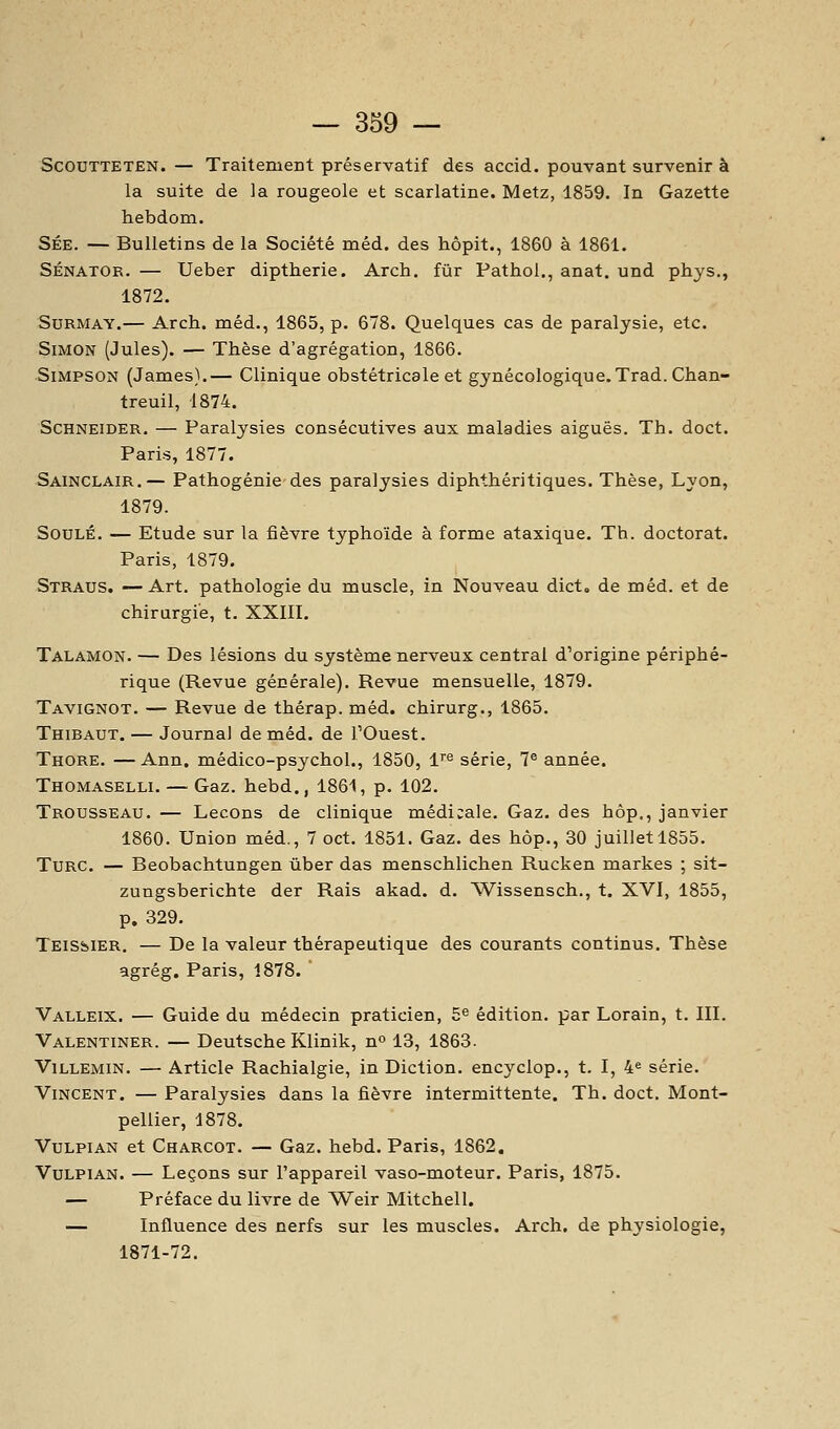 ScouTTETEN. — Traitement préservatif des accid. pouvant survenir à la suite de la rougeole et scarlatine. Metz, 1859. In Gazette hebdom. SÉE. — Bulletins de la Société méd. des hôpit., 1860 à 1861. SÉNATOR. — Ueber diptherie. Arch. fur Pathol., anat. und phys., 1872. SuRMAY.— Arch. méd., 1865, p. 678. Quelques cas de paralysie, etc. Simon (Jules). — Thèse d'agrégation, 1866. Simpson (James).— Clinique obstétricale et gynécologique. Trad. Chan- treuil, 1874. Schneider. — Paralysies consécutives aux maladies aiguës. Th. doct. Paris, 1877. Sainclair.— Pathogénie des paralysies diphthéritiques. Thèse, Lyon, 1879. SouLÉ, — Etude sur la fièvre typhoïde à forme ataxique. Th. doctorat. Paris, 1879. Straus. —Art. pathologie du muscle, in Nouveau dict. de méd. et de chirurgie, t. XXIII. Talamon. — Des lésions du système nerveux central d'origine périphé- rique (Revue générale). Revue mensuelle, 1879. Tavignot. — Revue de thérap. méd. chirurg., 1865. Thibaut. — Journal de méd. de l'Ouest. Thore. —Ann. médico-psychol., 1850, 1''^ série, 7® année. Thomaselli. — Gaz. hebd., 1861, p. 102. Trousseau. — Leçons de clinique médicale. Gaz. des hôp., janvier 1860. Union méd., 7 oct. 1851. Gaz. des hôp., 30 juillet 1855. Turc. — Beobachtungen ùber das menschlichen Rucken markes ; sit- zungsberichte der Rais akad. d. Wissensch., t. XVI, 1855, p. 329. Teissier. — De la valeur thérapeutique des courants continus. Thèse agrég. Paris, 1878. Valleix. — Guide du médecin praticien, 5^ édition, par Lorain, t. III. Valentiner. — Deutsche Klinik, n 13, 1863- ViLLEMiN. — Article Rachialgie, in Diction, encyclop., t. I, 4« série. Vincent. — Paralysies dans la fièvre intermittente. Th. doct. Mont- pellier, 1878. VuLPiAN et Charcot. — Gaz. hebd. Paris, 1862, VuLPiAN. — Leçons sur l'appareil vaso-moteur, Paris, 1875. — Préface du livre de Weir Mitchell. — Influence des nerfs sur les muscles. Arch. de physiologie, 1871-72.