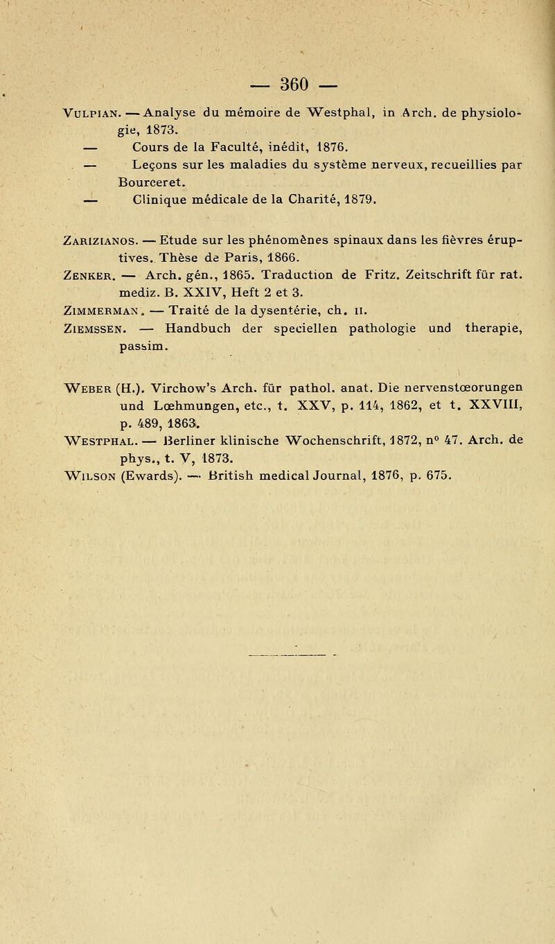 VuLPiAN.—Analyse du mémoire de Westphal, in Arch. de physiolo- gie, 1873. — Cours de la Faculté, inédit, 1876. — Leçons sur les maladies du système nerveux, recueillies par Bourceret. — Clinique médicale de la Charité, 1879. Zarizianos. —Etude sur les phénomènes spinaux dans les fièvres érup- tives. Thèse de Paris, 1866. Zenker. — Arch. gén., 1865. Traduction de Fritz. Zeitschrift fur rat. mediz. B. XXIV, Heft 2 et 3. ZiMMERMAN. — Traité de la dysenterie, ch. ii. ZiEMSSEN. — Handbuch der speciellen pathologie und thérapie, pasàim. Weber (H,). Virchow's Arch. fur pathol. anat. Die nervenstœorungen und Lœhmungen, etc., t. XXV, p. 114, 1862, et t. XXVIII, p. 489, 1863. Westphal. — iîerliner klinische Wochenschrift, 1872, n 47. Arch. de phys,, t. V, 1873. WiLSON (Ewards). — British medicalJournal, 1876, p. 675.