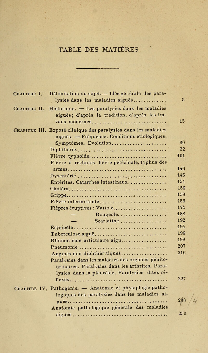 TABLE DES MATIERES Chapitre I. Délimitation du sujet.— Idée générale des para- lysies dans les maladies aiguës 5 Chapitre IL Historique. — Les paralysies dans les maladies aiguës ; d'après la tradition, d'après les tra- vaux modernes 15 Chapitre IIL Exposé clinique des paralysies dans les maladies aiguës. —Fréquence. Conditions étiologiques. Symptômes, Evolution 30 Diphthérie.- 32 Fièvre typhoïde 101 Fièvre à rechutes, fièvre pétéchiale, typhus des armes 146 Dysenterie 146 Entérites. Catarrhes intestinaux 151 Choléra 156 Grippe j. 158 Fièvre intermittente 159 Fièpres éruptîves : Variole 174 — Rougeole 188 — Scarlatine 192 Erysipèle 194 Tuberculose aiguë 196 Rhumatisme articulaire aigu 198 Pneumonie 207 Angines non diphthéritiques 216 Paralysies dans les maladies des organes génito- urinaires. Paralysies dans les arthrites. Para- lysies dans la pleurésie. Paralysies dites ré- flexes 227 Chapitre IV. Pathogénie. — Anatomie et physiplogie patho- logiques des paralysies, dans les maladies ai- / guës 288 Lf Anatomie pathologique générale des maladies aiguës 250