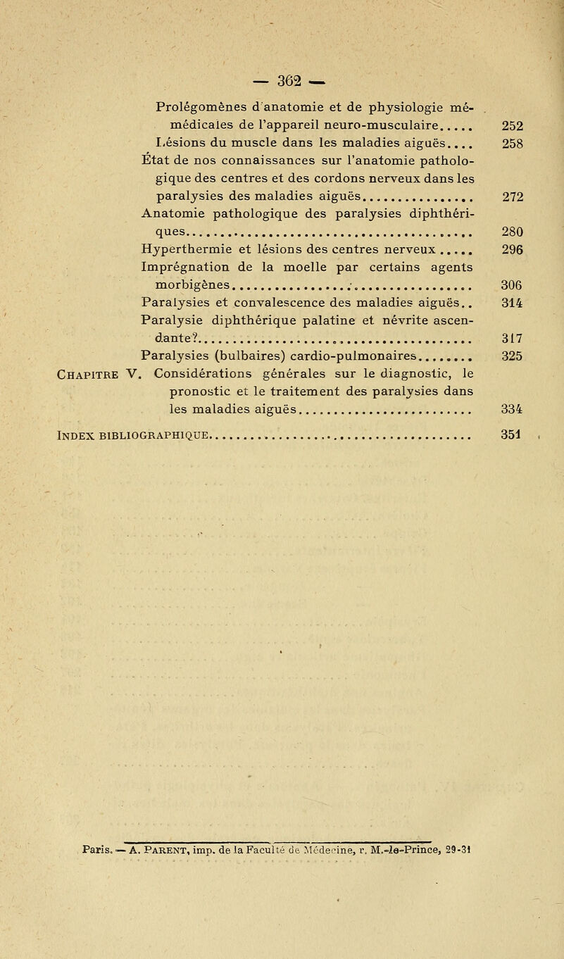 Prolégomènes d anatomie et de physiologie mê- médicaies de l'appareil neuro-musculaire 252 Lésions du muscle dans les maladies aiguës.... 258 Etat de nos connaissances sur l'anatomie patholo- gique des centres et des cordons nerveux dans les paralysies des maladies aiguës 272 Anatomie pathologique des paralysies diphthéri- ques 280 Hyperthermie et lésions des centres nerveux 296 Imprégnation de la moelle par certains agents morbigènes ; 306 Paralysies et convalescence des maladies aiguës.. 314 Paralysie diphthérique palatine et névrite ascen- dante? , 317 Paralysies (bulbaires) cardio-pulmonaires 325 Chapitre V. Considérations générales sur le diagnostic, le pronostic et le traitement des paralysies dans les maladies aiguës 334 Index bibliographique 351 Paris. — A. Parent, imp. de la Faculté de Médecine, r. M.-2a-Prinoe, 29-31