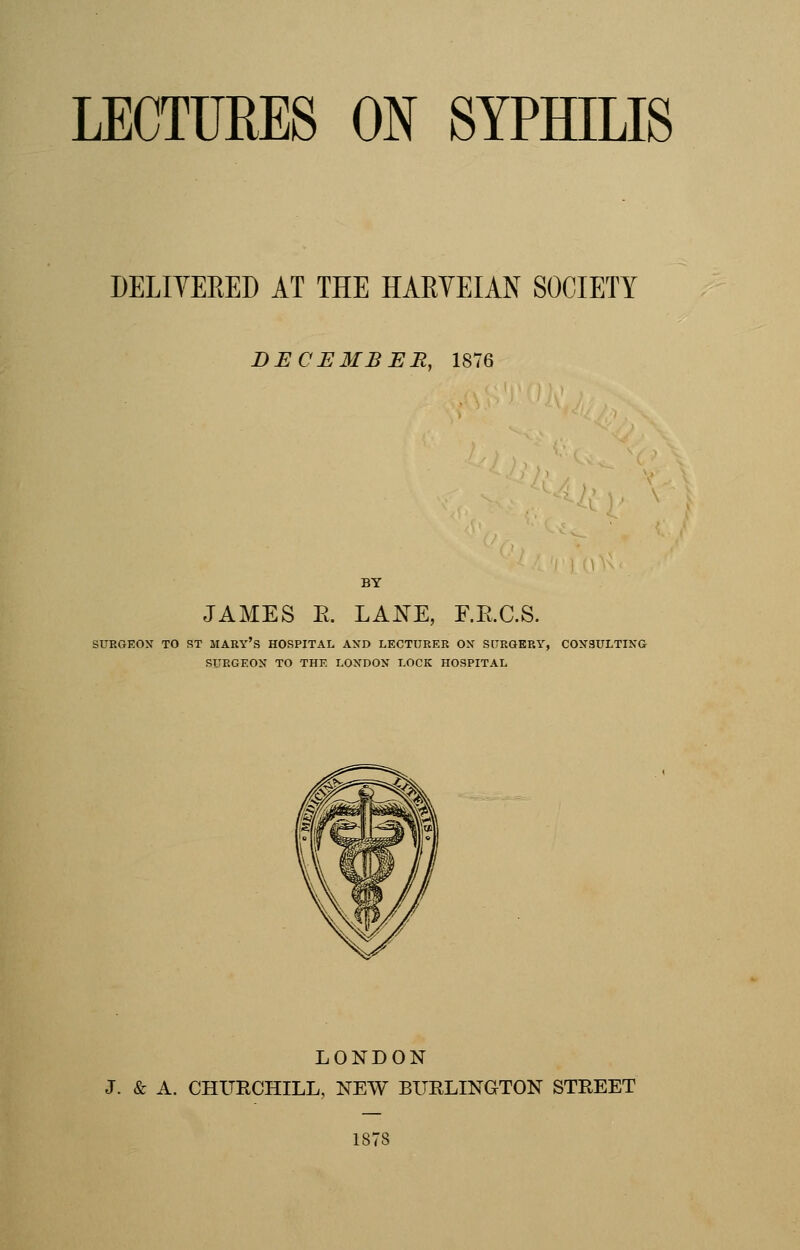 DELIVERED AT THE HARVEIAN SOCIETY DECEMBER, 1876 JAMES E. LANE, F.E.C.S. SURGEON TO ST MARY'S HOSPITAL AND LECTURER OX SURGERY, CONSULTING SURGEON TO THE LONDON LOCK HOSPITAL LONDON J. & A. CHURCHILL, NEW BURLINGTON STREET 1878