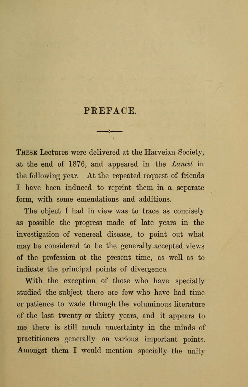 PKEFACE. These Lectures were delivered at the Harveian Society, at the end of 1876, and appeared in the Lancet in the following year. At the repeated request of friends I have been induced to reprint them in a separate form, with some emendations and additions. The object I had in view was to trace as concisely as possible the progress made of late years in the investigation of venereal disease, to point out what may be considered to be the generally accepted views of the profession at the present time, as well as to indicate the principal points of divergence. With the exception of those who have specially studied the subject there are few who have had time or patience to wade through the voluminous literature of the last twenty or thirty years, and it appears to me there is still much uncertainty in the minds of practitioners generally on various important points. Amongst them I would mention specially the unity